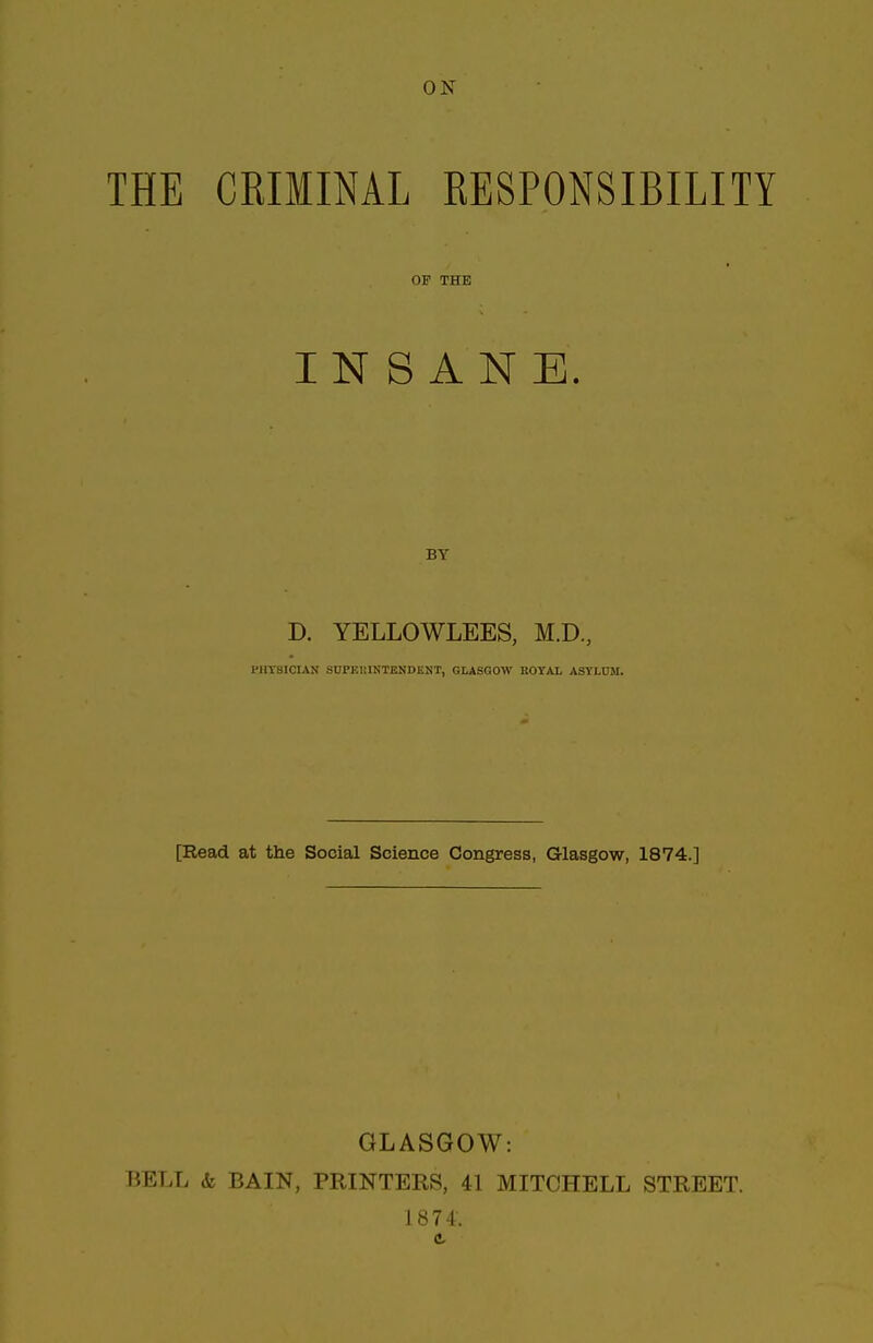 THE CRIMINAL RESPONSIBILITY OP THE INSANE. BY D. YELLOWLEES, M.D., PHYSICIAN SUPKItlNTENDENT, GLASGOW ROYAL ASYLUM. [Read at the Social Science Congress, Glasgow, 1874.] GLASGOW: BELL & BAIN, PRINTERS, 41 MITCHELL STREET. 1874.