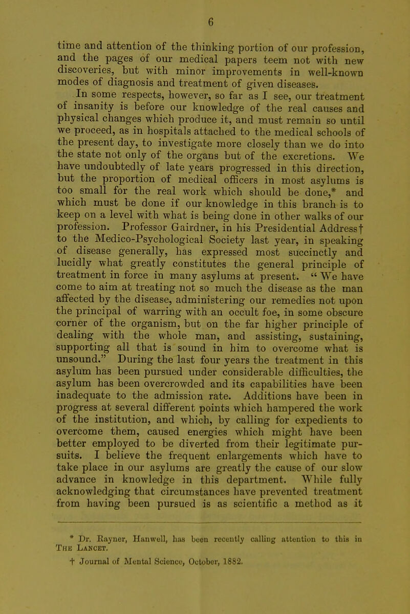 time and attention of the thinking portion of our profession, and the pages of our medical papers teem not with new discoveries, but with minor improvements in well-known modes of diagnosis and treatment of given diseases. In some respects, however, so far as I see, our treatment of insanity is before our knowledge of the real causes and physical changes which produce it, and must remain so until we proceed, as in hospitals attached to the medical schools of the present day, to investigate more closely than we do into the state not only of the organs but of the excretions. We have undoubtedly of late years progressed in this direction, but the proportion of medical officers in most asylums is too small for the real work which should be done,* and which must be done if our knowledge in this branch is to keep on a level with what is being done in other walks of our profession. Professor Grairdner, in his Presidential Address t to the Medico-Psychological Society last year, in speaking of disease generally, has expressed most succinctly and lucidly what greatly constitutes the general principle of treatment in force in many asylums at present.  We have come to aim at treating not so much the disease as the man affected by the disease, administering our remedies not upon the principal of warring with an occult foe, in some obscure corner of the organism, but on the far higher principle of dealing with the whole man, and assisting, sustaining, supporting all that is sound in him to overcome what is unsound. During the last four years the treatment in this asylum has been pursued under considerable difficulties, the asylum has been overcrowded and its capabilities have been inadequate to the admission rate. Additions have been in progress at several different points which hampered the work of the institution, and which, by calling for expedients to overcome them, caused energies which might have been better employed to be diverted from their legitimate pur- suits. I believe the frequent enlargements which have to take place in our asylums are greatly the cause of our slow advance in knowledge in this department. While fully acknowledging that circumstances have prevented treatment from having been pursued is as scientific a method as it * Dr. Rayner, Hanwell, has been recently calling attention to this iu The Lancet. t Journal of Mental Science, October, 1882.