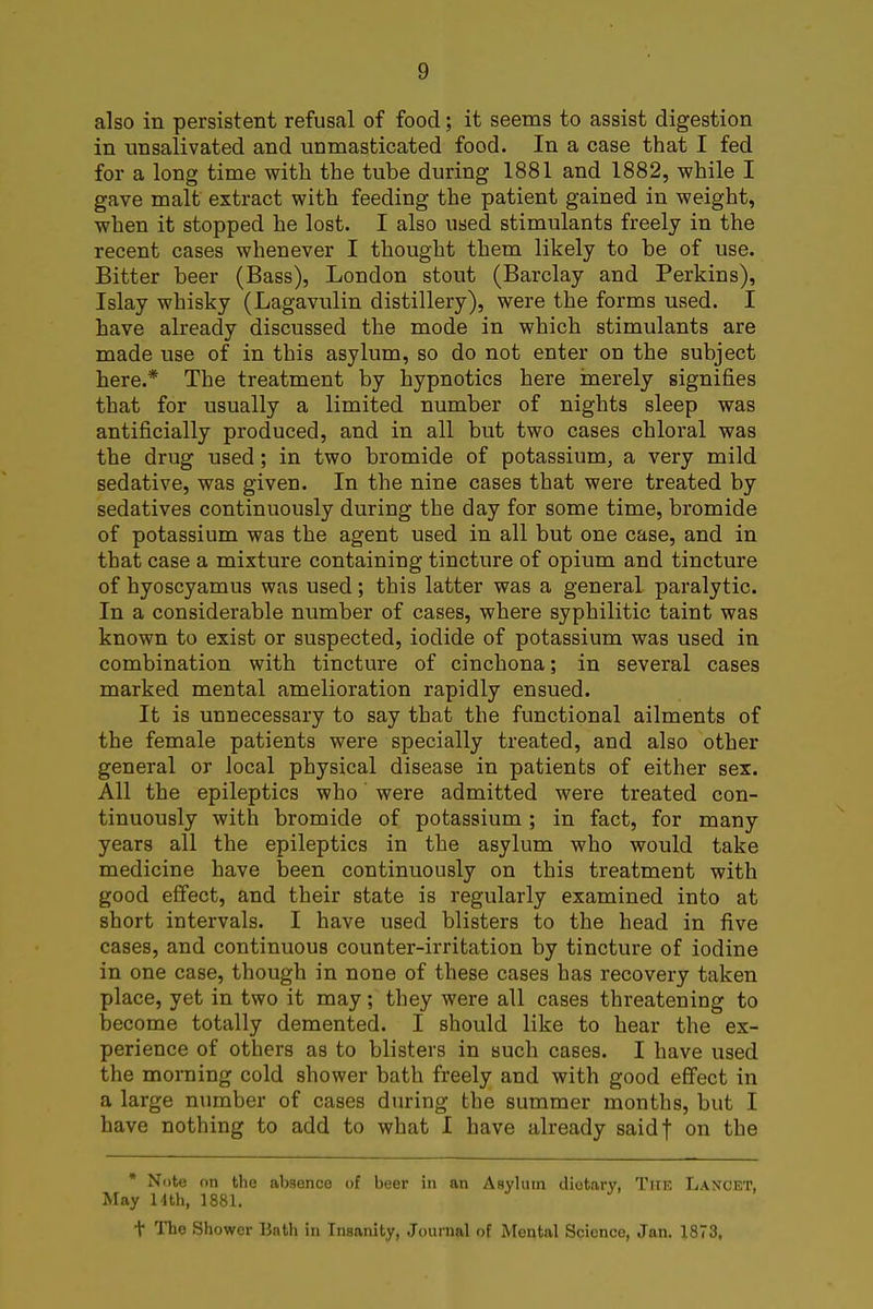also in persistent refusal of food; it seems to assist digestion in unsalivated and unmasticated food. In a case that I fed for a long time with the tube during 1881 and 1882, while I gave malt extract with feeding the patient gained in weight, when it stopped he lost. I also used stimulants freely in the recent cases whenever I thought them likely to be of use. Bitter beer (Bass), London stout (Barclay and Perkins), Islay whisky (Lagavulin distillery), were the forms used. I have already discussed the mode in which stimulants are made use of in this asylum, so do not enter on the subject here.* The treatment by hypnotics here merely signifies that for usually a limited number of nights sleep was antificially produced, and in all but two cases chloral was the drug used; in two bromide of potassium, a very mild sedative, was given. In the nine cases that were treated by sedatives continuously during the day for some time, bromide of potassium was the agent used in all but one case, and in that case a mixture containing tincture of opium and tincture of hyoscyamus was used; this latter was a general paralytic. In a considerable number of cases, where syphilitic taint was known to exist or suspected, iodide of potassium was used in combination with tincture of cinchona; in several cases marked mental amelioration rapidly ensued. It is unnecessary to say that the functional ailments of the female patients were specially treated, and also other general or local physical disease in patients of either sex. All the epileptics who were admitted were treated con- tinuously with bromide of potassium; in fact, for many years all the epileptics in the asylum who would take medicine have been continuously on this treatment with good effect, and their state is regularly examined into at short intervals. I have used blisters to the head in five cases, and continuous counter-irritation by tincture of iodine in one case, though in none of these cases has recovery taken place, yet in two it may; they were all cases threatening to become totally demented. I should like to hear the ex- perience of others as to blisters in such cases. I have used the morning cold shower bath freely and with good effect in a large number of cases during the summer months, but I have nothing to add to what I have already saidf on the * Note on the absence of beer in an Asylum dietary, The Lancet, May 14th, 1881. t The Shower Bath in Insanity, Journal of Mental Science, Jan. 1873,