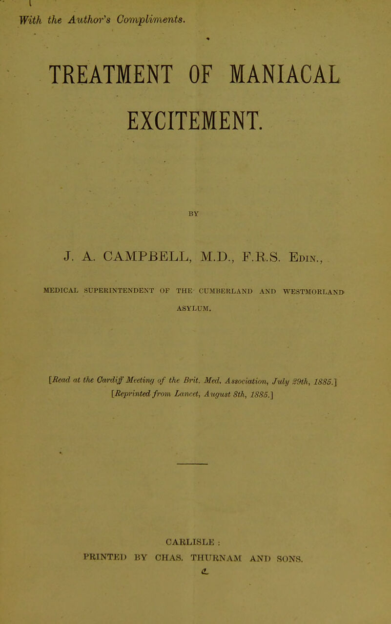 With the Author's Compliments. TREATMENT OF MANIACAL EXCITEMENT. BV J. A. CAMPBELL, M.D., F.RS. Edin., MEDICAL SUPERINTENDENT OF THE CUMBERLAND AND WESTMORLAND ASYLUM. [Read at the Cardiff Meeting of the Brit. Med. Association, July 29th, 1885.] [Reprinted from Lancet, August 8th, 1885.] CARLISLE : PRINTED BY CHAS. THURNAM AND SONS.