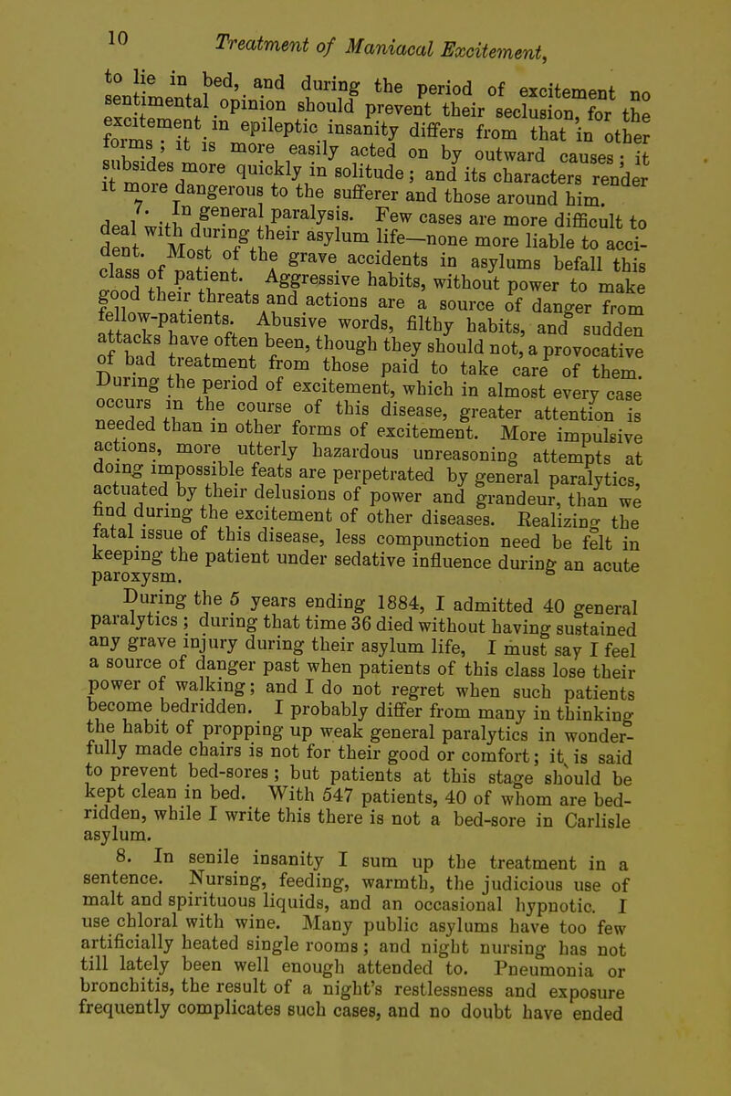 sen^intal5!- ^ t^fl the period of dement no sentimental opinion should prevent their seclusion, for the Srif ifJfl^~*J differs from that in the tonus it is more easily acted on by outward causes - it ubsides more quickly in solitude j andI its charactersrender it more dangerous to the sufferer and those around him dp,l w,-fin/eneraLparalySiS- Few cases are more difficult to d nt MosrTfV^11' •1ife-n°ne more liable to -i- dent. Most of the grave accidents in asylums befall this class of patient. Aggressive habits, without power to make ^w ^^T1^.806101,8 ^ a S°UrCe 0f danger Trom fellow-patients Abusive words, filthy habits, and sudden of ba/ \rZ b/eD' th,0Ugh th6y Sh0uld not a P-vocative of bad treatment from those paid to take care of them. During the period of excitement, which in almost every case occurs in the course of this disease, greater attention is needed than m other forms of excitement. More impulsive actions, more utterly hazardous unreasoning attempts at doing impossible feats are perpetrated by general paralytics, actuated by their delusions of power and grandeur, than we find during the excitement of other diseases. Realizing the lata! issue of this disease, less compunction need be felt in keeping the patient under sedative influence during an acute paroxysm. & During the 5 years ending 1884, I admitted 40 general paralytics ; during that time 36 died without having sustained any grave injury during their asylum life, I must say I feel a source of danger past when patients of this class lose their power of walking; and I do not regret when such patients become bedridden. I probably differ from many in thinking the habit of propping up weak general paralytics in wonder- fully made chairs is not for their good or comfort; it is said to prevent bed-sores; but patients at this stage should be kept clean in bed. With 547 patients, 40 of whom are bed- ridden, while I write this there is not a bed-sore in Carlisle asylum. 8. In senile insanity I sum up the treatment in a sentence. Nursing, feeding, warmth, the judicious use of malt and spirituous liquids, and an occasional hypnotic. I use chloral with wine. Many public asylums have too few artificially heated single rooms; and night nursing has not till lately been well enough attended to. Pneumonia or bronchitis, the result of a night's restlessness and exposure frequently complicates such cases, and no doubt have ended