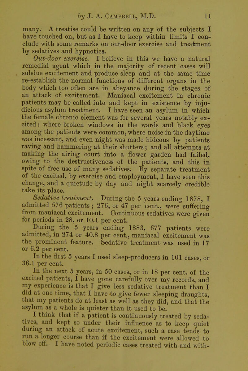 many. A treatise could be written on any of the subjects I have touched on, but as I have to keep within limits I con- clude with some remarks on out-door exercise and treatment by sedatives and hypnotics. Out-door exercise. I believe in this we have a natural remedial agent which in the majority of recent cases will . subdue excitement and produce sleep and at the same time re-establish the normal functions of different organs in the body which too often are in abeyance during the stages of an attack of excitement. Maniacal excitement in chronic patients may be called into and kept in existence by inju- dicious asylum treatment. I have seen an asylum in which the female chronic element was for several years notably ex- cited : where broken windows in the wards and black eyes among the patients were common, where noise in the daytime was incessant, and even night was made hideous by patients raving and hammering at their shutters; and all attempts at making the airing court into a flower garden had failed, owing to the destructiveness of the patients, and this in spite of free use of many sedatives. By separate treatment of the excited, by exercise and employment, I have seen this change, and a quietude by day and night scarcely credible take its place. Sedative treatment. During the 5 years ending 1878, I admitted 576 patients; 276, or 47 per cent., were suffering from maniacal excitement. Continuous sedatives were given for periods in 28, or 10.1 per cent. During the 5 years ending 1883, 677 patients were admitted, in 274 or 40.8 per cent., maniacal excitement was the prominent feature. Sedative treatment was used in 17 or 6.2 per cent. In the first 5 years I used sleep-producers in 101 cases, or 36.1 per cent. In the next 5 years, in 50 cases, or in 18 per cent, of the excited patients, I have gone carefully over my records, and my experience is that I give less sedative treatment than I did at one time, that I have to give fewer sleeping draughts, that my patients do at least as well as they did, and that the asylum as a whole is quieter than it used to be. I think that if a patient is continuously treated by seda- tives, and kept so under their influence as to keep quiet during an attack of acute excitement, such a case tends to run a longer course than if the excitement were allowed to blow off. I have noted periodic cases treated with and with-