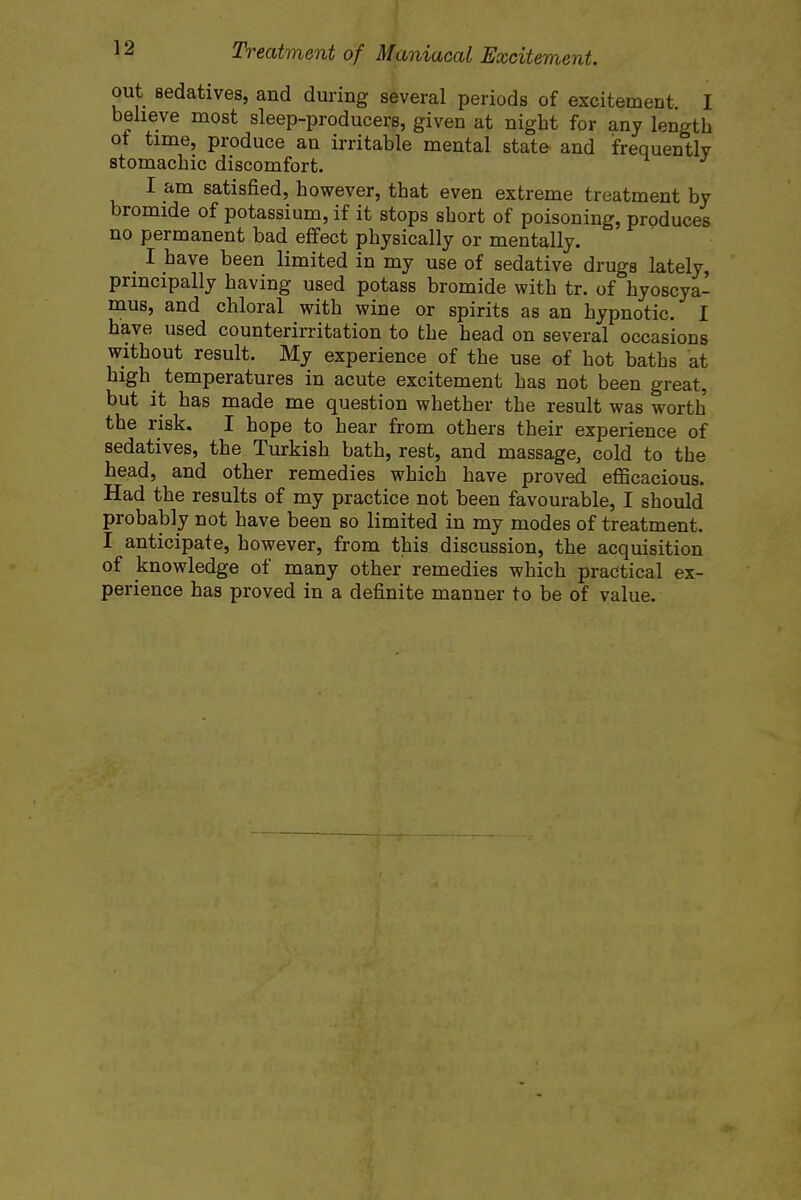 out sedatives, and during several periods of excitement I believe most sleep-producers, given at night for any length ot time, produce an irritable mental state and frequentlv stomachic discomfort. I am satisfied, however, that even extreme treatment by bromide of potassium, if it stops short of poisoning, produces no permanent bad effect physically or mentally. I have been limited in my use of sedative drugs lately, principally having used potass bromide with tr. of hyoscya- mus, and chloral with wine or spirits as an hypnotic. I have used counterirritation to the head on several occasions without result. My experience of the use of hot baths at high temperatures in acute excitement has not been great, but it has made me question whether the result was worth the risk. I hope to hear from others their experience of sedatives, the Turkish bath, rest, and massage, cold to the head, and other remedies which have proved efficacious. Had the results of my practice not been favourable, I should probably not have been so limited in my modes of treatment. I anticipate, however, from this discussion, the acquisition of knowledge of many other remedies which practical ex- perience has proved in a definite manner to be of value.