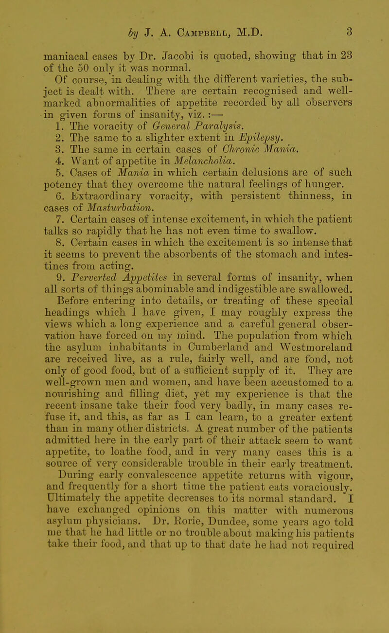 maniacal cases by Dr. Jacobi is quoted, showing that in 23 of the 50 only it was normal. Of course, in dealing with the different varieties, the sub- ject is dealt with. There are certain recognised and well- marked abnormalities of appetite recorded by all observers in given forms of insanity, viz. :— 1. The voracity of General Paralysis. 2. The same to a slighter extent in Epilepsy. 3. The same in certain cases of Chronic Mania. 4. Want of appetite in Melancholia. 5. Cases of Mania in which certain delusions are of such potency that they overcome the natural feelings of hunger. 6. Extraordinary voracity, with persistent thinness, in cases of Masturbation. 7. Certain cases of intense excitement, in which the patient talks so rapidly that he has not even time to swallow. 8. Certain cases in which the excitement is so intense that it seems to prevent the absorbents of the stomach and intes- tines from acting. 9. Perverted Appetites in several forms of insanity, when all sorts of things abominable and indigestible are swallowed. Before entering into details, or treating of these special headings which I have given, I may roughly express the views which a long experience and a careful general obser- vation have forced on my mind. The population from which the asylum inhabitants in Cumberland and Westmoreland are received live, as a rule, fairly well, and are fond, not only of good food, but of a sufficient supply of it. They are well-grown men and women, and have been accustomed to a nourishing and filling diet, yet my experience is that the recent insane take their food very badly, in many cases re- fuse it, and this, as far as I can learn, to a greater extent than in many other districts. A great number of the patients admitted here in the early part of their attack seem to want appetite, to loathe food, and in very many cases this is a source of very considerable trouble in their early treatment. During early convalescence appetite returns with vigour, and frequently for a short time the patient eats voraciously. Ultimately the appetite decreases to its normal standard. I have exchanged opinions on this matter with numerous asylum physicians. Dr. Eorie, Dundee, some years ago told me that he had little or no trouble about making his patients take their food, and that up to that date he had not required