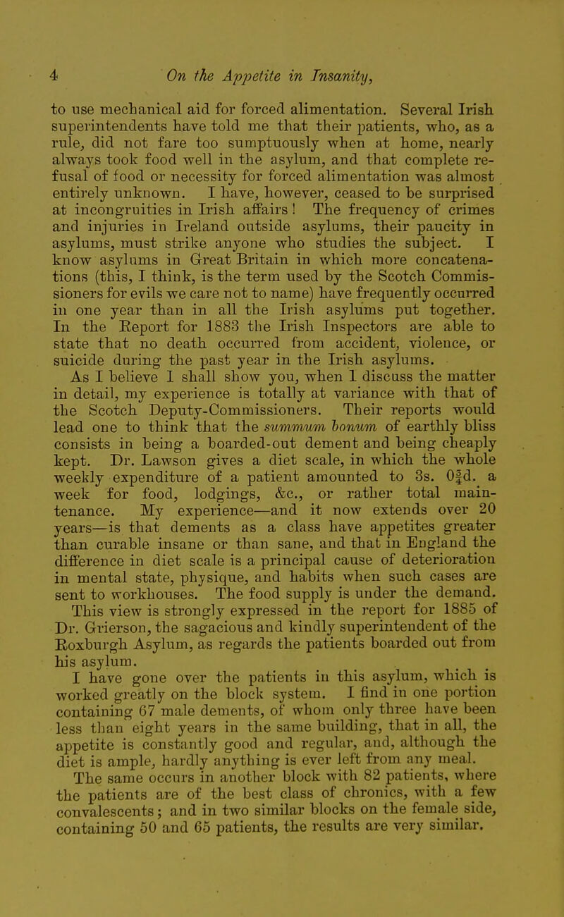 to use mechanical aid for forced alimentation. Several Irish superintendents have told me that their patients, who, as a rule, did not fare too sumptuously when at home, nearly always took food well in the asylum, and that complete re- fusal of food or necessity for forced alimentation was almost entirely unknown. I have, however, ceased to he surprised at incongruities in Irish affairs! The frequency of crimes and injuries in Ireland outside asylums, their paucity in asylums, must strike anyone who studies the subject. I know asylums in Great Britain in which more concatena- tions (this, I think, is the term used by the Scotch Commis- sioners for evils we care not to name) have frequently occurred in one year than in all the Irish asylums put together. In the Report for 1883 the Irish Inspectors are able to state that no death occurred from accident, violence, or suicide during the past year in the Irish asylums. As I believe 1 shall show you, when 1 discuss the matter in detail, my experience is totally at variance with that of the Scotch Deputy-Commissioners. Their reports would lead one to think that the summum bonum of earthly bliss consists in being a boarded-out dement and being cheaply kept. Dr. Lawson gives a diet scale, in which the whole weekly expenditure of a patient amounted to 3s. Ofd. a week for food, lodgings, &c, or rather total main- tenance. My experience—and it now extends over 20 years—is that dements as a class have appetites greater than curable insane or than sane, and that in England the difference in diet scale is a principal cause of deterioration in mental state, physique, and habits when such cases are sent to workhouses. The food supply is under the demand. This view is strongly expressed in the report for 1885 of Dr. Grierson, the sagacious and kindly superintendent of the Roxburgh Asylum, as regards the patients boai'ded out from his asylum. I have gone over the patients in this asylum, which is worked greatly on the block system. I find iu one portion containing 67 male dements, of whom only three have been less than eight years in the same building, that in all, the appetite is constantly good and regular, and, although the diet is ample, hardly anything is ever left from any meal. The same occurs in another block with 82 patients, where the patients are of the best class of chronics, with a few convalescents; and in two similar blocks on the female side, containing 50 and 65 patients, the results are very similar.