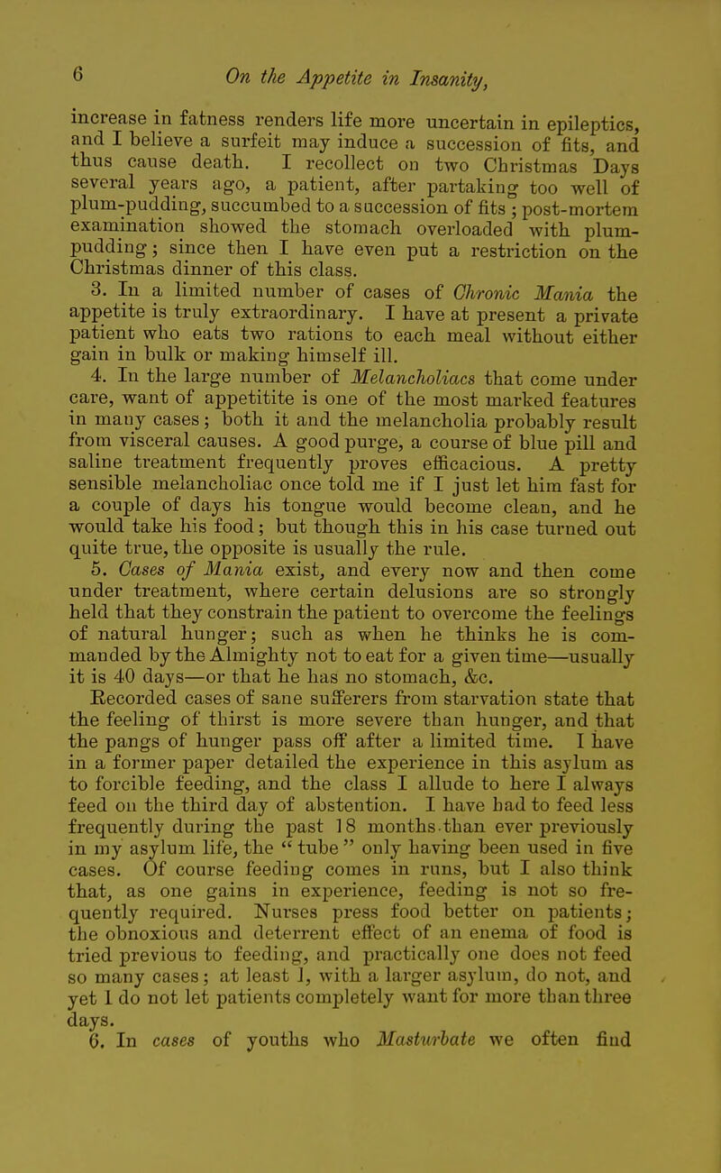 increase in fatness renders life more uncertain in epileptics, and I believe a surfeit may induce a succession of fits, and thus cause death. I recollect on two Christmas Days several years ago, a patient, after partaking too well of plum-pudding, succumbed to a succession of fits ; post-mortem examination showed the stomach overloaded with plum- pudding ; since then I have even put a restriction on the Christmas dinner of this class. 3. In a limited number of cases of Chronic Mania the appetite is truly extraordinary. I have at present a private patient who eats two rations to each meal without either gain in bulk or making himself ill. 4. In the large number of Melancholiacs that come under care, want of appetitite is one of the most marked features in many cases; both it and the melancholia probably result from visceral causes. A good purge, a course of blue pill and saline treatment frequently proves efficacious. A pretty sensible melancholiac once told me if I just let him fast for a couple of days his tongue would become clean, and he would take his food; but though this in his case turned out quite true, the opposite is usually the rule. 5. Cases of Mania exist, and every now and then come under treatment, where certain delusions are so strongly held that they constrain the patient to overcome the feelings of natural hunger; such as when he thinks he is com- manded by the Almighty not to eat for a given time—usually it is 40 days—or that he has no stomach, &c. Recorded cases of sane sufferers from starvation state that the feeling of thirst is more severe than hunger, and that the pangs of hunger pass off after a limited time. I have in a former paper detailed the experience in this asylum as to forcible feeding, and the class I allude to here I always feed on the third day of abstention. I have had to feed less frequently during the past 18 months than ever previously in my asylum life, the tube only having been used in five cases. Of course feeding comes in runs, but I also think that, as one gains in experience, feeding is not so fre- quently required. Nurses press food better on patients; the obnoxious and deterrent effect of an enema of food is tried previous to feeding, and practically one does not feed so many cases; at least J, with a larger asylum, do not, and yet 1 do not let patients completely want for more than three days. 6. In cases of youths who Masturbate we often find