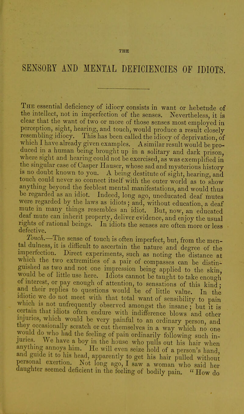 SENSOEY AND MENTAL DEFICIENCIES OE IDIOTS. The essential deficiency of idiocy consists in want or hebetude of the intellect, not in imperfection of the senses. Nevertheless, it is clear that the want of two or more of those senses most employed in perception, sight, hearing, and touch, would produce a result closely resembling idiocy. This has been called the idiocy of deprivation, of which I have already given examples. Asimilar result would be pro- duced in a human being brought up in a solitary and dark prison, where sight and hearing could not be exercised, as was exemplified in the singular case of Casper Hauser, whose sad and mysterious history IS no doubt known to you. A being destitute of sight, hearing, and touch could never so connect itself with the outer world as to show anything beyond the feeblest mental manifestations, and would thus be regarded as an idiot. Indeed, long ago, uneducated deaf mutes were regarded by the laws as idiots; and, without education, a deaf mute m many things resembles an idiot. But, now, an educated deaf mute can inherit property, deliver evidence, and enjoy the usual rights of rational beings. In idiots the senses are often more or less defective. Touch.—The sense of touch is often imperfect, but, from the men- tal dulness, it is difficult to ascertain the nature and degree of the iniperfection. Direct experiments, such as noting the distance at which the two extremities of a pair of compasses can be distin- guished as two and not one impression being applied to the skin, would be of little use here. Idiots cannot be taught to take enough ot interest, or pay enough of attention, to sensations of this kind • and their replies to questions would be of little value. In the idiotic we do not meet with that total want of sensibility to pain which 13 not unfrequently observed amongst the insane : but it is certain that idiots often endure with indifference blows and other injuries, which would be very painful to an ordinary person, and they occasionally scratch or cut themselves in a way which no one would do who had the feeling of pain ordinarily following such in- juries. We have a boy in the house who pulls out his hair when anything annoys him. He will even seize hold of a person's hand, and guide it to his head, apparently to get his hair pulled withoui personal exertion Not long ago, I saw a woman who said her daughter seemed deficient in the feeling of bodily pain. « How do