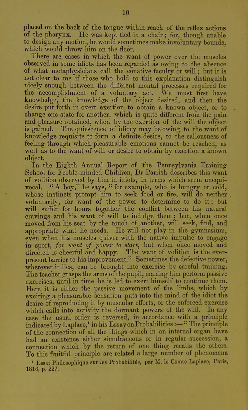 placed on the back of tlie tongue within reach of the reflex actions of the pharynx. He was kept tied in a chair ; for, though unable to design any motion, he would sometimes make involuntary bounds, which would throw him on the floor. There are cases in which the want of power over the muscles observed in some idiots has been regarded as owing to the absence of what metaphysicians call the conative faculty or will; but it is not clear to me if those who hold to this explanation distinguish nicely enough between the different mental processes required for the accomplishment of a voluntary act. We must first have knowledge, the knowledge of the object desired, and then the desire put forth in overt exertion to obtain a known object, or to change one state for another, which is quite diflPerent from the pain and pleasure obtained, when by the exertion of the will the object is gained. The quiescence of idiocy may be owing to the want of knowledge requisite to form a definite desire, to the callousness of feeling through which pleasurable emotions cannot be reached, as well as to the want of will or desire to obtain by exertion a known object. In the Eighth Annual Report of the Pennsylvania Training School for Feeble-minded Children, Dr Parrish describes this want of volition observed by him in idiots, in terms which seem unequi- vocal. A boy, he says, for example, who is hungry or cold, whose instincts prompt him to seek food or fire, will do neither voluntarily, for want of the power to determine to do it; but will suffer for hours together the conflict between his natural cravings and his want of will to indulge them ; but, when once moved from his seat by the touch of another, will seek, find, and appropriate what he needs. He will not play in the gymnasium, even when his muscles quiver with the native impulse to engage in sport, for xoant of power to start, but when once moved and directed is cheerful and happy. The want of volition is the ever- present barrier to his improvement. Sometimes the defective power, wherever it lies, can be brought into exercise by careful training. The teacher grasps the arms of the pupil, making him perform passive exercises, until in time he is led to exert himself to continue them. Here it is either the passive movement of the limbs, which by exciting a pleasurable sensation puts into the mind of the idiot the desire of reproducing it by muscular efforts, or the enforced exercise which calls into activity the dormant powers of the will. In any case the usual order is reversed, in accordance with a principle indicated by'Laplace,^ in his Essay on Probabilities:— The principle of the connection of all the things which in an internal organ have had an existence either simultaneous or in regular succession, a connection which by the return of one thing recalls the others. To this fruitful principle are related a large number of phenomena ' Essai Philosophique sur les Probabilitds, par M. le Comte Laplace, Paris, 1816, p. 227.