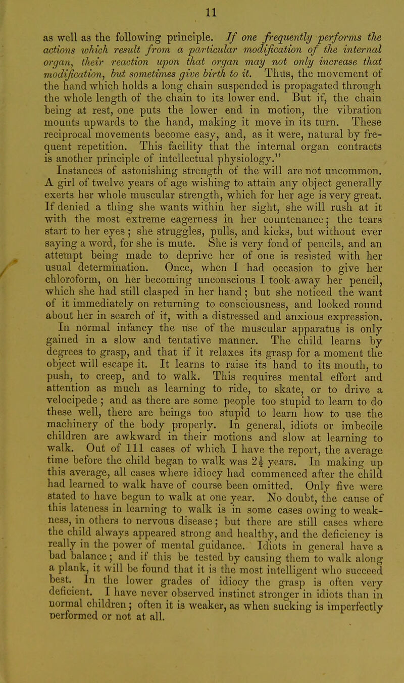 as well as the following principle. If one. frequently -performs the actions which result from a particular modification of the internal organ, their reaction upon that organ may not only increase that modification, hut sometimes give hirth to it. Thus, the movement of the hiind which holds a long chain suspended is propagated through the whole length of the chain to its lower end. But if, the chain heing at rest, one puts the lower end in motion, the vibration mounts upwards to the hand, making it move in its turn. These reciprocal movements become easy, and, as it were, natural by fre- quent repetition. This facility that the internal organ contracts is another principle of intellectual physiology. Instances of astonishing strength of the will are not uncommon. A girl of twelve years of age wishing to attain any object generally exerts her whole muscular strength, which for her age is very great. If denied a thing she wants within her sight, she will rush at it with the most extreme eagerness in her countenance; the tears start to her eyes ; she struggles, pulls, and kicks, but without ever saying a word, for she is mute. She is very fond of pencils, and an attempt being made to deprive her of one is resisted with her usual determination. Once, when I had occasion to give her chloroform, on her becoming unconscious I took away her pencil, which she had still clasped in her hand; but she noticed the want of it immediately on returning to consciousness, and looked round about her in search of it, with a distressed and anxious expression. In normal infancy the use of the muscular apparatus is only gained in a slow and tentative manner. The child learns by degrees to grasp, and that if it relaxes its grasp for a moment the object will escape it. It learns to raise its hand to its mouth, to push, to creep, and to walk. This requires mental effort and attention as much as learning to ride, to skate, or to drive a velocipede; and as there are some people too stupid to learn to do these well, there are beings too stupid to learn how to use the macliinery of the body properly. In general, idiots or imbecile children are awkward in their motions and slow at learning to walk. Out of 111 cases of which I have the report, the average time before the child began to walk was 2^ years. In making up this average, all cases where idiocy had commenced after the child had learned to walk have of course been omitted. Only five were stated to have begun to walk at one year. No doubt, the cause of this lateness in learning to walk is in some cases owing to weak- ness, in others to nervous disease; but there are still cases where the child always appeared strong and healthy, and the deficiency is really in the power of mental guidance. Idiots in general have a bad balance; and if this be tested by causing them to walk along a plank, it will be found that it is the most intelligent who succeed best. In the lower grades of idiocy the grasp is often very deficient. I have never observed instinct stronger in idiots than in normal children ; often it is weaker, as when sucking is imperfectly performed or not at all.