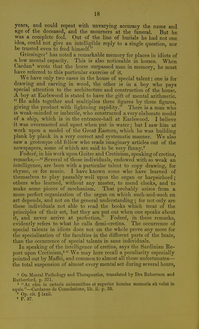 years, and could repeat with unvarying acciiracy the name and age of tlie deceased, and the mourners at the funeral. But he was a complete fool. Out of the line of burials he had not one idea, could not give an intelligible reply to a single question, nor be trusted even to feed himself Griesinger' has noted a remarkable memory for places in idiots of a low mental capacity. This is also noticeable in horses. When Cardan^ wrote that the horse surpassed man in memory, he must have referred to this particular exercise of it. We have only two cases in the house of special talent: one is for drawing and carving in wood, the other is in a boy who pays special attention to the architecture and construction of the house. A boy at Earlswood is stated to have the gift of mental arithmetic.  He adds together and multiplies three figures by three figui-es, giving the product with lightning rapidity. There is a man who is weak-minded or imbecile, who constructed a very elaborate model of a ship, which is in the entrance-hall at Earlswood. I believe it was overmasted and upset when put in water; but I saw him at work upon a model of the Great Eastern, which he was building plank by plank in a very correct and systematic manner. We also saw a grotesque old fellow who reads imaginary articles out of the newspapers, some of which are said to be very funny.* Foder^, in his work upon Goitre and Cretinism, speaking of cretins, remarks,— Several of these individuals, endowed with so weak an intelligence, are born with a particular talent to copy drawing, for rhyme, or for music. I have known some who have learned of themselves to play passably well upon the organ or harpsichord ; others who learned, without any master, to mend clocks, and to make some pieces of mechanism. That probably arises from a more perfect organization of the organ on which such-and-such an art depends, and not on the general understanding • for not only are these individuals not able to read the books which treat of the principles of their art, but they are put out when one speaks about it, and never arrive at perfection. Foder^, in these remarks, evidently refers to what he calls demi-cretins. The occurrence of special talents in idiots does not on the whole prove any more for the specialization of the faculties in the different parts of the brain, than the occurrence of special talents in sane individuals. In speaking of the intelligence of cretins, says the Sardinian Re- port upon Cretinism,*  We may here recall a peculiarity especially pointed out by Maffei, and common to almost all those unfortunates— the total suspension of almost every mental act during several hours, 1 On Mental Pathology and Tlierapeutics, translated by Drs Robertson and Rutherford, p. 371. * At chm in ca?teris animantibus et superior horaine memoria sit velut in equis.—Cardanus de Consolatione, lib, ii. p. 35. ' Op. cit. § Ixxii. * P. 37.