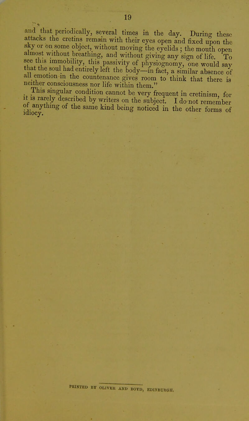 and that periodically, several times in the day. During these attacks the cretins remain with their eyes open and fixed upon the sky or on some object, without moving the eyelids ; the mouth open almost without breathing, and without giving any sign of life To see this immobility, this passivity of physiognomy, one would say that the soul had entirely left the body-in fact, a similar absence of all emotion in the countenance gives room to think that there is neither consciousness nor life within them. This singular condition cannot be very'frequent in cretinism, for It is rarely described by writers on the subject. I do not remember 0^ anything of the same kind being noticed in the other forms of BY OLIVKU AND BOYU, EDlMDUTlCtU.