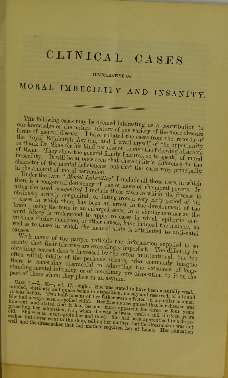 ulusteative of MORAL IMBECILITY AND INSANITY. o JL^ote a contribution to forms of mental disease. I haTcoLirfL'^^'''*^/ obscure the Eoyal Edinburgh Asylum ^,^^ T m records of to thank Dr Skae I htOpe't's ioTt^T^^^ f opportunity of them. They show the generS Ci rf^./ ' Mowing abstracts ^f^becility. It wm be at oS Tat^ttT^^^^ to speakf of moral character of the mental deficiencS but that fb the TT i^Tv.^of moral perverS '^'^^ principaUy thS^^^^^ casesin which using the word congenital I indude ?hol7n« °- P^^^^^'^- In obviously strictly congenital, ordatin.^^^^^^^^ ^^^t the disease is -■cases in which there has been arfrrest in If ^ ^^^^^P^riod of life brain ; using the term in an enlaro-ed <?p?1 • ^.^^elopment of the cbtamiLg correct data « incJLS bwf^ '^r?evfect. The ifficultv in tnere IS something disffracpfnl o!i -xx?' ,° commonly imao-inp standing mental infinStror of bprpJ^^ existence o?loi o part of those whom S^/aLl'aTas^^^^^ to i?UX Case 1 L. M— Bho had ,lw,v, w ''•f-?,o»»iM of her fMher wm ,SS • °'T«<1. Me and siie/iir^°-5'«>i-ndter