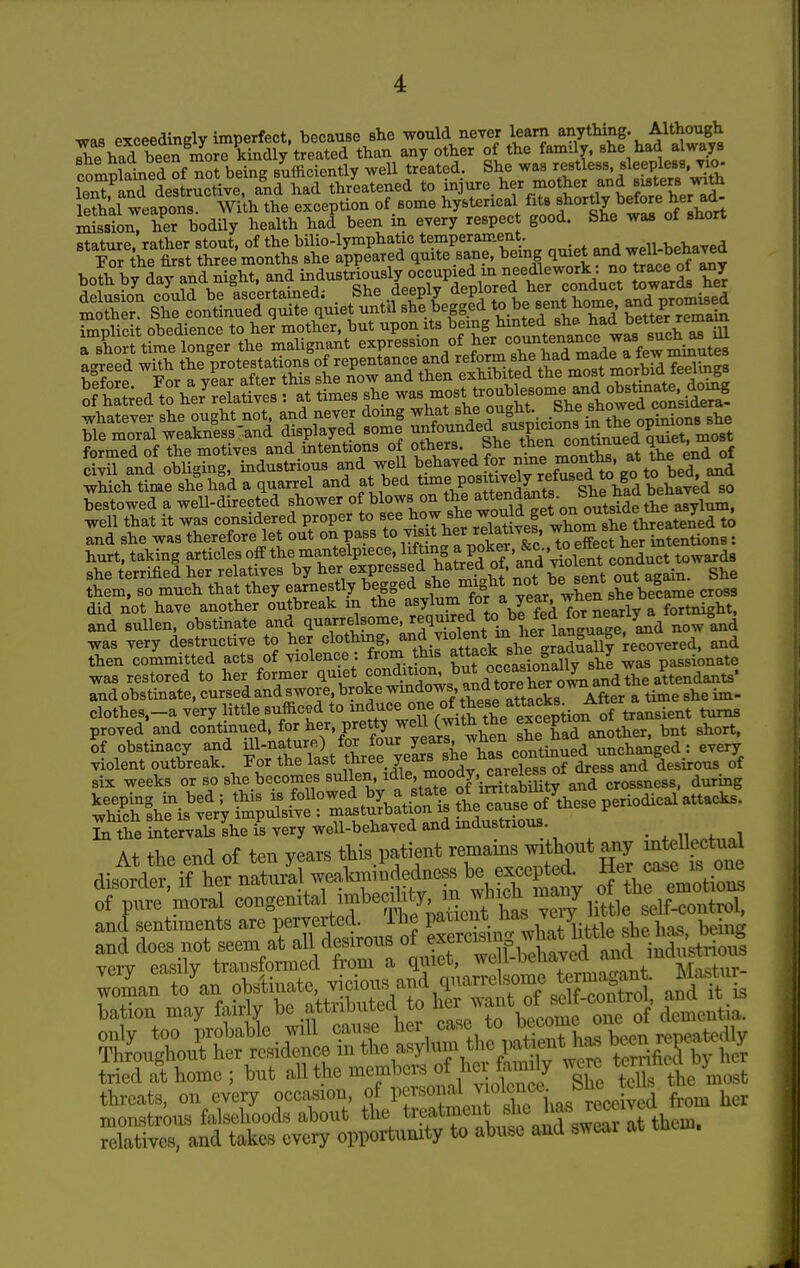 was exceedingly imperfect, because she would never learn anything. Although I^had been more kindly treated than any other of the family, she had always Smplained of not being sUciently well treated, S^-^Xtl^d lent and destructive, and had threatened to injure her mother and sisters ™ Skl weapons With the exception of some hysterical fits shortly before her ad- mfssSriier bodily health had been in every respect good. She was of short stature, rather stout, of the bilio-lymphatic temperament ^g^.^ehaved For the first three months she appeared quite sane, being 1^,^^* both by day and night, m^ustri^^^^^^^^^ ^ any rf hSed to he7relativ« = M times eHe «f which time she had a quarrel and at bed ^^^f P°^^^^y„^^^^^ behaved so bestowed a well-directed shower of blows on t^^^^t^^^^^^^^-^^^^^t^ide th^^^^ and sullen, obstinate and quarrelsome, required to be tea lor ne^ was very destructive to her clothmg and violen^^^^^^^ then committed acts of violence: ^om this ?^tte<^^„„\^3^i„»X^ ^as passionate was restored to her former quiet f ^^.^ws and tore ^4^^^ and obstinate, cursed and swore, broke ^^^'^o^^'^^'^^^^t^^ks After a time she im- ciothes.-a very little sufficed to ^^^J^^^^ turns proved and continued, for her, pretty (with the ^^^^Q^ ^^^g t^t short, U obstinacy and ill-nature) for 7^^^^;^^^ continn^^^^^ every In the intervals she is very well-behaved and industrious. • . n ,,1 At the end of ten years this patient re-ains without any m eUectu^^^ disorder, if her natural weakmindedness be excepted. ^^I f^^'^ P^ orp^reVoral congenital itnbedh^^^^^^^ and sentiments are perverted, ihe patient ^^^^ y^jy,, , ^ - ' and does not seem at all desirous of ^™ff i^^^ted^^a^^^^^ very easily transformed from a qmet, we l-behajed /^^i^f.; ,
