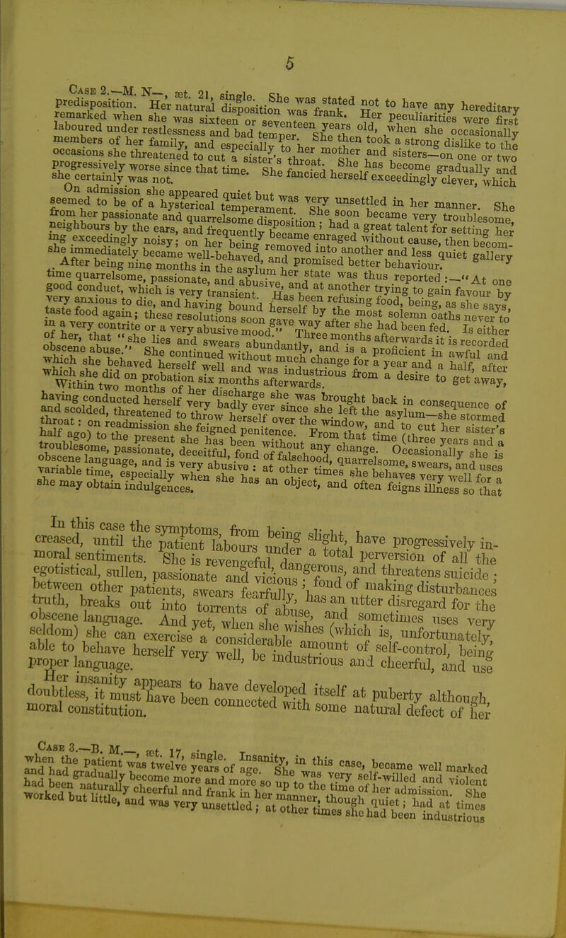 Case 2.—M. N— spt 9! o.-^^i ci. predisposition. Her natural isSosition'Iff?r°* *° ^^^^ any hereditary remarked when she was siiSn or Peculiarities were fiS laboured under restlessness bad te^^^^^^^^ ocSfona% members of her family, and esneeiallv ?f i,. ^v^* ^ ^^^ong dislilte to the occasions she threatened to curfsSs throir°S^'^ and sisters-!on one or two progressively worse since that time ShP Wf. i gradually and she certainly was not. ^^''^^'^ ^^^self exceedingly dever, which On admission she appeared nmVf ™ seemed to be of a hyES CerameT 17. 7'''^'^ °^^«er. She from her passionate and quarrelsome d^.? -V ^^V°pn became very troublesome neighbours by the ears, Td Suemly bZ'^f ' ^1^^^* talent for settingTe^ ig exceedingly noisy on her b^Wr.^!^ w^^^*^cause, then becom she immediately became well-beWd T^^^ ^-^to another and less quiet gaSv After being nine months in the alvh'.^? ^^^ behaviour. ^^^^^'^ time quarrelsome, passionate^ S a?We^f,f T ^tf '^^ reported .— At one good conduct, which is very Iransient H k t^yig to gain favour bv very anxious to die, and having bound SZIT't^^^^ ^od, being, as she say taste food again; these resolutfons soon Ivl T'^ '^^'^^ oaths neve^to tnroat. on readmission she feigned penitpJ/J to cut her sister's «l.em.r obtain ilgeLl. '^  J'. often feigSJsl'otw J^t^n Sr&i S f tS^^ I?^-ely in- moral sentiments. She is revpW-,ir5^ ^''^^^ perversion of all the egotistical sulK pasW eTnf v^^^^^^^^^ tlireatens suicide • between other patients, swears feaSv '^.f'-'^K'^S disturbances truth, breaks out into t<Zltl 7^^{^^^^^ obscene lanOTaffe Anrl vh- i -'^^ sometimes uses verv •seldom) ^heJn e.t:L't'Z^^^:^^^^^^ uioforSate^ able to behave hei^elf vei^ weU betltSr* of seif_control, being pr^er language. ^ ' ^^dustrious and cheerful, and use moral constitution. connected with some natural defect of her Cases.—B M ret 17