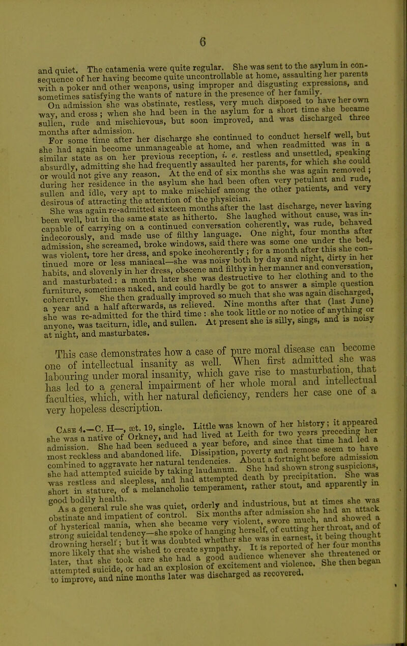 and quiet. The catamenia were quite regular. She was sent to the asylum in con- sequence of her having become quite uncontrollable at home, assaultmg her parents STpoker and other weapons, using improper and disgustmg expressions, and sometimes satisfying the wants of nature in the presence ot her tamiiy. XAdmission she was obstinate, restless, Tery much disposed to have her own way^and cross^ when she had been in the asylum for a ^l^o-^* ^me she Tulien, rude and mischieyous, but soon improved, and was discharged three ^Fo^Vo'r S'ler her discharge she continued to conduct l^-elf wdl but she had again become unmanageable at home, and when readmitted was m a limilar state as on her previous reception, i. e. restless and unsett ed, speaking aCrdlv admitting she had frequently assaulted her parents, for which she could or wou d not give fny reason. At the end of six months she was again removed ; during her residence in the asylum she had been often very petulant and rud^ suUen and idle, very apt to make mischief among the other paUents, and very desirous of attracting the attention of the physician. i,„^„„ She was again re-admitted sixteen months after the last discharge, never having been will! but in the same state as hitherto. She laughed without cause, was in- cSbTe of carrying on a continued conversation coherently, was rude, behaved Sdecorousir and made use of filthy language. One mght, four months after she screamed, broke windows, said there was some one under the bed, ;^^St torrheTdreU and spoke incoherently ; for a-onth a ter tbi^she con^^ tinned more or less maniacal-she was noisy both by day and night, dirty m ner hSs ^d slovenly in her dress, obscene and filthy in her manner and conversation S masturbated- a month later she was destructive to her clothing and to the furnirr^?metf^^ and could hardly be -7-/,,\^Pltsc\\S ^T,lvr„tl V Sbp then ffraduallv improved so much that she was agam discnargea, coherently. /,^^%*XrwaX as relieved. Nine months after that (last June) shfwas rtadSef ™he tW^^^^^^ took little or no notice of anything or anyoZ wL taSn, idle, and suUen. At present she is silly, smgs. and is noisy at night, and masturbates. This case demonstrates how a case of pure '^of ^ dXtttTd sheTa^ one of intellectual insanity as well. When first admitted she was kboulg under moral insanity, which gave rise to ^^^-^^^^^^^^^ has led to a general impairment of her whole moral and intellectual faculties, which, with her natural deficiency, renders her case one of a very hopeless description. n.c^A P TT— fEt 19 single. Little was known of her history; it appeared most reckless and abandoned life ^-Dif iPf;°°'^ admission strong suicidal tendency-she spoke of hanging ^^e^^^^;?^™ it being thought drowning herself; but it was doubted ^^^^W I is reported of her foir months more liklly that she wished to '^'^'^t^y^Pf Jy^i,?,^'Xnet4 she threatened or rmpSs^Sdro'r hXf e^^lol S^^^^^^^ ?improyeraiid nine months later was discharged as recovered.