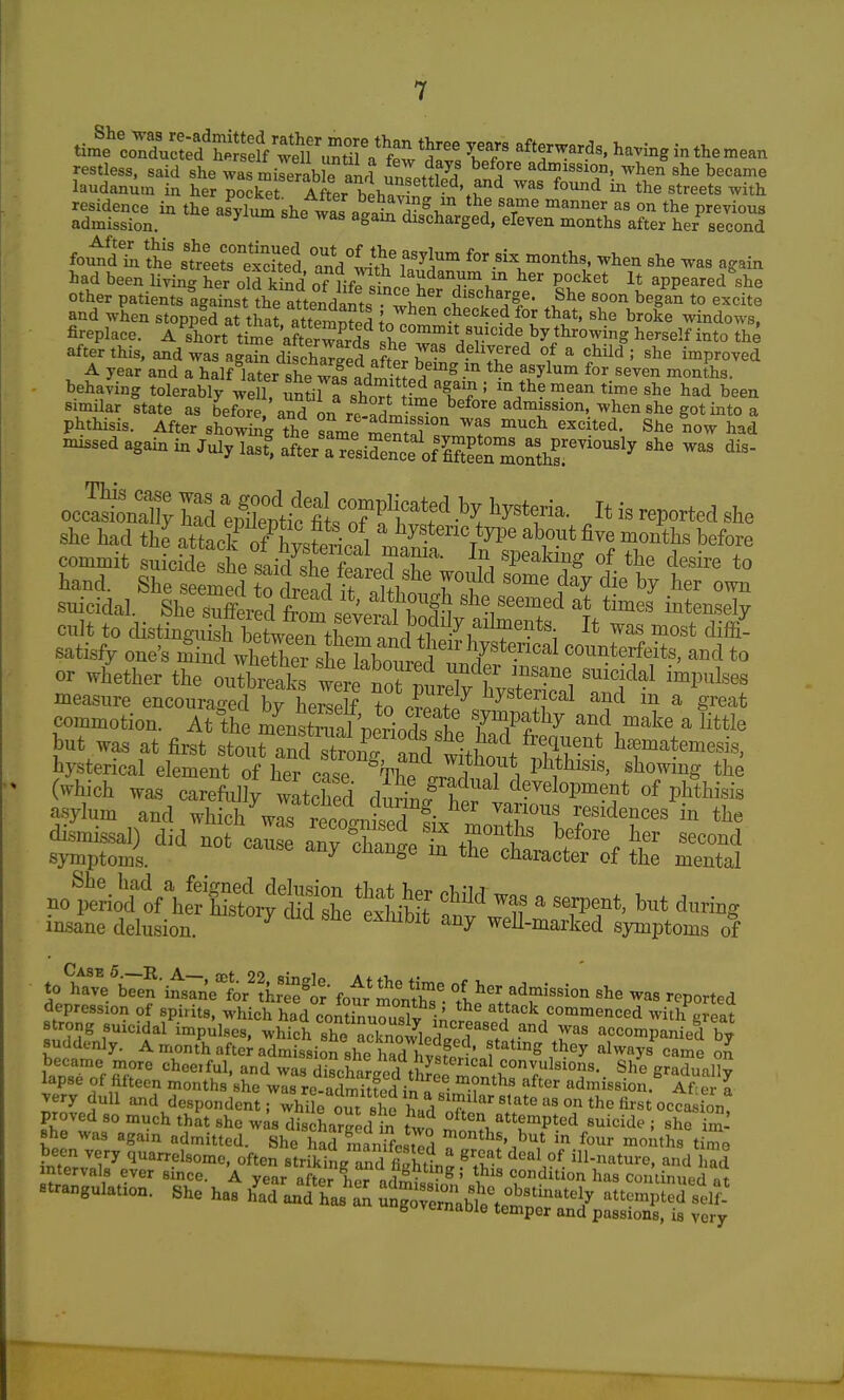 restless, said she was ^£^6 an^l unJatSif .1^ ^T'T'- ^^^^ laudanum in her pocket AftPr hpi.^ - ^ '.r'^ ^^ ^^^ the streets with residence in thrasy£she was a^al ? ' r ^^ '^ the previous admission. ^ ^^^^ discharged, eleven months after her second fouJaVS: stLrexcUed ° nd with for six months, when she was again had been living her old S of HfrsSce'herXh  appeared^he other patients against the attendants wl^pf ^ , Jl^' .^^^ ''^ ^egan to excite and when stoppfd at that atternS ^oT^^ checked for that, she broke windows, fireplace. A short time Awards sheZ^ '^.^^J^'^^Y^^S ^'''^'^ i°to the after this, and was again discha^Sd after Z' ^^^'2'^^ f ^ *=hild ; she improved A year and a half later she wa^JdrJi^f heuig m the asylum for seven months. - behaving tolerably wdl, Stir^shoTt fl'lT ' had been similar state as before and on rf^L -^ before admission, when she got into a phthisis. After showing the sLe menJ^f ^'^ ^^e Lw had -issed again in July last^, ^tlrT:sSifA^^^^^ commit suicide she ^ir^ S! f!! T f 11 ^P^^king of the desire to hand. She seemed to dread I ^M.tr^^ .^'^ suicidal. She sufeS tm sev^^^^^^^^ i^t^^^^ly cult to distinguish betw2rtW?.rUi -^1. °^ost diffi- satisfy one's min uSe' sS^^ counterfeits, and to or whether the outbreaks were no? ^l.T^^ l^'^^^, '''''''^^^ ™P'^lses measure encouraged by herleS to c?entX^'*'ff^ ^ commotion. At the menSal T^Jld. 1 '^ff^y ^nd make a little but was at first stouS stronT'Si ^* ^^'^matemesis, hysterical element rflier case Phthisis, showing the (which was carefully watched durinf herl'^-'^'^'^^'^'* P^*^^«^^ asylum and which was remcrnl^r!;. '^T''^? residences in the dismissal) did not cauL aCchani^.?°''t'' symptoms. ^ ''^^''^^ character of the mental ^<^iA^^:^^2:^ fnf w^tf ^ rf' ^--^^ insane delusion. ^ weU-marked symptoms of to wVbTen'i^etr'Ltt- four month™'- le tt^'^^'^ ^'^^ -P-ted depression of spirits, which had contiLZSy ikot j}^''^,^^^ with great strong suicidal impulses, which she noUnn^Jin i f^^'^'^ '''^ ^^^ accompanied bv suddenly. Amonthafte^adSiSsheK^^^^^^^^^^ fating they always%ame ol became more cheeiful, and was diLwrfprl tlr convulsions. She gradually lapse of fifteen months she w^re admitfed in ^^'^ admission.^ Aiell yery dull and despondent; whiL om eheCl T^^^ proved so much that she was discharL^d n txvf attempted suicide ; she S she was again admitted. She S^mlnTfcstd T'^''^^^ four mo.'iths t/mo been very quarrelsome, often strikiL^nd ^'l^-^ '^''^ °f ill-nature, and had intervals ever since. A year after Lr admS^' has con'iinued at strangulation. She has h'ad and fngrernabtte^mncr'^^^ ^'^^'^'^ fauvtrnaoie temper and passions, is very w