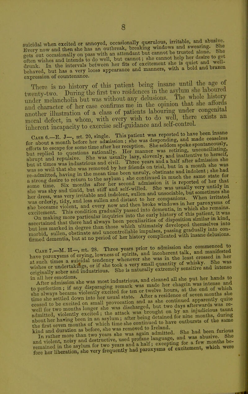 suicidal when excited or annoyed, occasionally querulous, irritable, and abusive Every now and then she has an outbreak, breaking windows and swearing. She gets out occasionally on pass with an attendant but cannot be trusted alone She often wishes and intends to do well, but cannot; she cannot help her desire to get druJk In the intervals between her fits of excitement -IX^Td ^rTz^^^^ behaved, but has a very loose appearance and manners, with a bold and brazen expression of countenance. There is no history of this patient being insane until the age of twentv-two. During the first two residences m the asylum she laboured urderClancholia but was without any. delusions. . The .vhole h^toy and character of her case confirms me m the opinion that she atiords 'another illustration of a class of patients labourmg under co^eni^^ moral defect, in whom, with every wish to do well, there exists an inherent incapacity to exercise self-guidance and seli-control. mmiwm ^ T TW TT tpf 9S Three Tears prior to admission she commenced to to perfection ; if any disparaging remark ^^^^^^ ^^^^ ^^^^^ end of which she^always became violently excited for ten °^ t^^^^^^^^^^^^^j/^'f se'en months she time she settled down into her usual state. After quite ceased to be excited on small P^^o^^^^^.^^^^ ;^^^^\Xtwo^d^^^^^ v^'^s Je- well for two months longer she was discharged, but tw^ days a ^^^^^ admitted, violently excited; the attack w^ brought^^^^^ ttr^t^»hs '^'::^Z^^l::i^f^ outbursts of the same kind and duration as before, she was removed to ireiana. furious