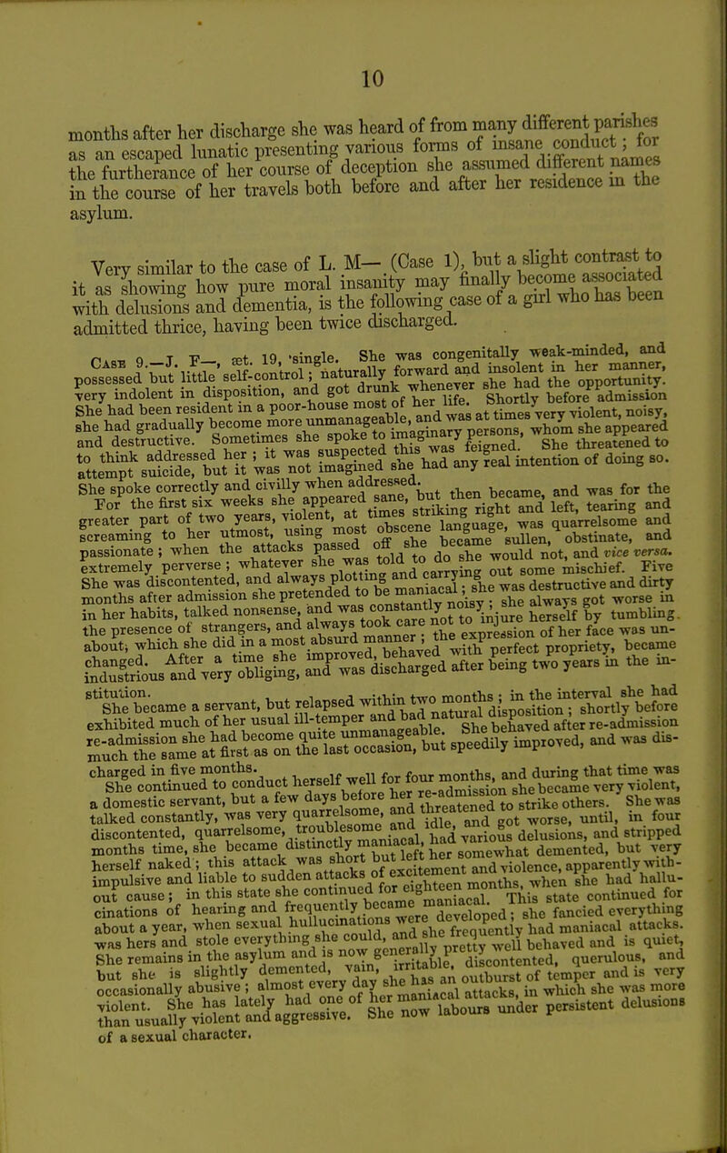 months after her discharge she was heard of J^^^ as an escaped lunatic presenting various forms of ^^aj^^,.^?^^ +hp fnrthprance of her course of deception she assumed different names S tKSr^^^^^ both befire and after her residence m the asylum. Very similar to the case of L. M- (Case 1) but a slight contmt to it as showing how pure moral insanity may finally become associated with dSons and dementia, is the following case of a gn:l who ha. been admitted thrice, having been twice discharged. , Q T -P— fpt 19 'single. She was congenitaUy weak-minded, and Case f-J- .f—> 'turallv forward Mid insolent in lier manner, possessed but little self-control; naturally lorwaru oi^^ opportunity. ?ery indolent in disposition, and 8°* ^'^^J^^f ^ t^X before^ admissio'n She had been resident m a poor-house most ot ^er nte. J ^ ^ ^ She spoke correctly and civilly when addressed. ror^ the first six weeks she f PP^^^f sSiS right Sd left, tearing and greater part of two years, violent, a*/^°?f^ ' ^ i^|^a|e was quarrelsome and screaming to her utmost, usmg most obscene l^W^'J^ ^l obstinate, and passionati; when the attacks Passed off she ^^^^^^ not, ^nd vice versa. Ltremely. perverse ; ^l^^^^T^^^^^^J/in j^^^^^ Bome mischief. Five She was discontented, and always plottmg ana carrymg^^ ^^^^^^ ^^^ ^ months after admission she pretended always got worse in in her habits, talked nonsense TiTftook care Zorto^iniure herself by tumbling. fSLstMugSl. a-d-r«rr SLg t.^ /earsL the in- She became a servant, but relapsed -tHn ^ -on^^aLp'oSn^^^^^^^^^ exhibited much of her usual ill-temper ^n-i Tf^ J -ilf sp?eSi^;^^J?xU and was dis- ^Wi^SdTpnductherself^^^^^^^^^^^ a domestic servant, but a few days before her ^^m^^^^^'^^ g^^ike others. She was talked constantly, was very quarrelsome and threate^ea t discontented, quarrelsome, troublesome a^^^^ id^e aria g ^^^.^^^^ months time, she became distmctly maniacal, J^a var ^gj^g^ted, but very herself naked ; this attack was short but le^^^^^^^ impulsive and liable to sudden attacks of excitement anu v , out cause; in this state she continued S^*^^^,,^^ Thil tate continued for cinations of hearing -^/[Xdl^ions Sere d^ everything about a year, when ^exui^l hullucinat on^ frequently had maniacal attacks was hers and stole everythmg she could, a^j^ ^'^^ ircq j ^ ^ ^ ^nd is quiet, She remains in the asylum and is now generally pre2 ^^ eU^ qnerulous. and but she is slightly demented, ^^m, irritable d^sc^^^^^ Occasionally abusive ; almost every day she has an o^^^^^^^^ SuUr^S^^^^^^ ~ of a sexual character.