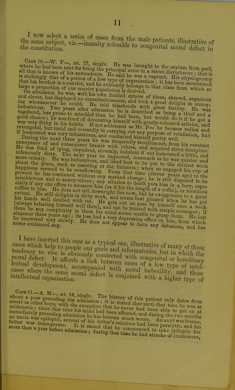 the constitution.' *° congenital moral defect in ^h^fhltdT^en^nt fo^be^nSh^ pr *° ^^yl'^'n from gaol all that is known of his antecedfnts Hp if ^ '^'^^t disturbance : that ia ih^^V that of a person 0? a low fype of orL'niLr'^^'Ti: Pl^ysiognoX that his brother is a convict, and he evident^v h^fn. ! ?u' ^^^^ ascertained an?».^4,^^^^ 3hrewd. sagacious vagabond, less proni to mischief than he had ^^^'^^ aVef anl j good chance ; he was fond of decorat^n^t;M^^^i. ^^^ do it if he got a annoyance of and consequent bra^J^ wS^nf^*^^ troublesome, from his constant x^ore orderly, ^S^s'industrS a^dTi^e^b^'/r^^^ as?e w s quS^' about the place, such as assisting* at the f™cp.'° '° di^rtiest worlc vrfFent'W^'^ overflowif^g Xm that t J-^^^, ^° ^gaged his cup of irndfVeS^^^^^^^^^^^^^ tendency to vice is obviousl^ Saec^p/. fr''*^^^^^^ ^^^^icli the moral defect. It affords TlLr hlf ^^'^^ congenital or hereditarv echul developmenraccl^^^^^ cases of a W type ofS cases where the same moral defect Ton • ™beci]ity, and those intellectual organisation. ^ conjomed with a higher type of ^'^^^ ^^^^ arithmetic sincpV>; Tr' ^^^.^^^eption that he Sr hnVfthat time he was as immcdia cly preceSnr.T'^-''^^ been affected and d'nr ^]^ '° ° an uncle was /nfw^ admission he has become murh L. the two months father was intenm ''^ ^^'^ ^athei^s reSe^ b^^f^^'^'^