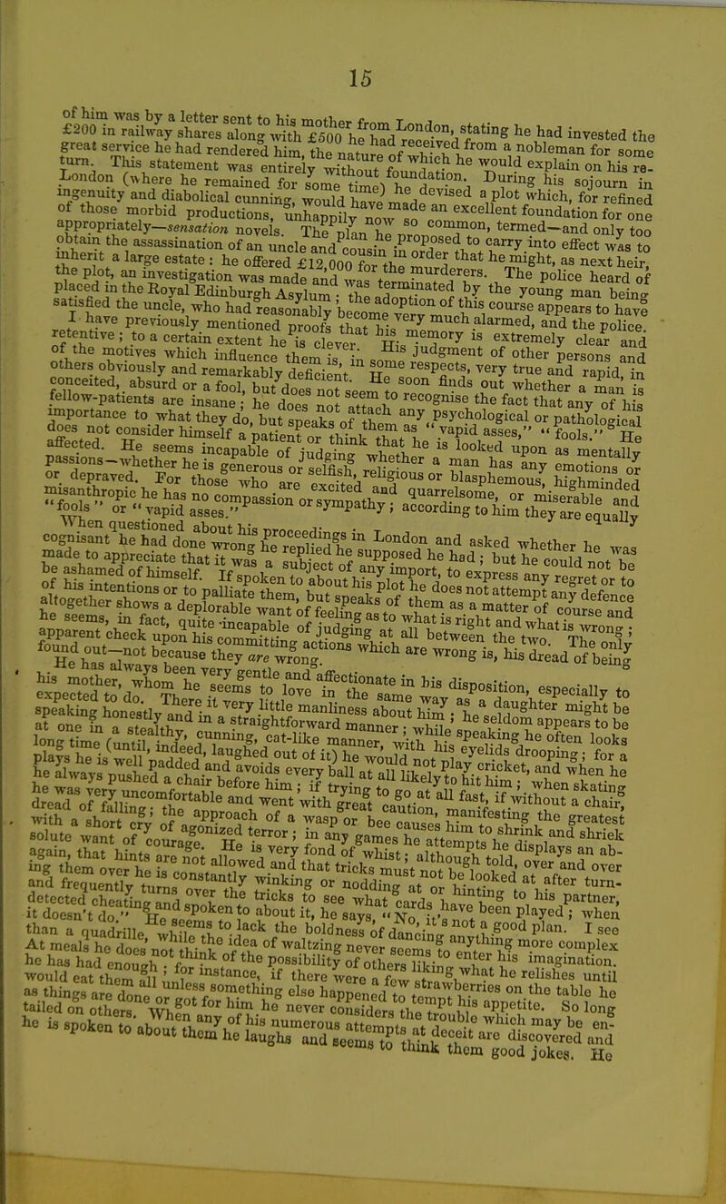 great service he had rendered him the Ti«h,r.^/ i!- u'l^™' ^ nobleman for some turn This statement was enSiy wiTout fo '^^^'^^ his London (^here he remained for some tW^ -^S sojo'irn in ingenuity and diabolical cumaing, Sd W madefn'^ a plot which, for refined of those morbid productions, unhZuy no^^sf ^ appropriately_5en^a<io« nove s. The vln ZZ. t^rmed-and only too obtain the assassination of an uncle and om^«J, -P ^J''^\*° ''^^^^ i'lto effect was to inherit a large estate : he oS lll^ooo ^XmSd^« ^^^^hei^ the plot, an investigation was made and wp« pi^rderers. The police heard of placed in the Royal Edinbur4Asvlum Tr terminated by the young man bein J satisfied the uncfe, who had'^reaSbly becomlTrr °' appears to h^f I have previously mentioned prooft that hi7 ^°<i VoUee retentive; to a certain extent he is clevpr w- extremely clear and of the motives which influence them fJ - J'^^gment of other persons S °;i-VST^^ and remarkablVdefid nt kTIoZT'^' '''^ aKapld^n conceited, absurd or a fool, but does not sepm^nl ^^^^tl^er a man is fellow-patients are insane he does not I recognise the fact that any of his importance to what they do, but sneaks of P^y^^^ological or pathological does not consider himself a nation? nwT?-^/^^^^  vapid asses, fools'' TTp longtime fMUl ill'.; mMMr7^,i,I hu? 'k' Si-^^^^^^^^^^^ i^iWPli detectel cheaU and «ee St^^^^* ^mting to his partner, it doesn't do  !t P^^^'^Jo about it, he says No fti ! ^'^^ P^^^^^ 5 ^hen than a quf^ille^^^rthf- Y'^ boldnesfof dldnl rnv,h-^°°'^ P'^- ^ At meals he doa^Z,!^-^^^ 'i^^^ of waltzing never seem, 1 '^''^ complex he has had enoueh for'-5 Possibilitf of oSerg Hkii° ZlZ invagination, would eat them fn ' ? ^'^^'ance, if there were aTwl/ ^^ii^^es until as thinja e d^ne orJnf f'T-^'^^^^S happened t^temJ v'^' *^hle he tailed on others Wh! * ^'^ never conSs thp?.^ PP^tito. So long