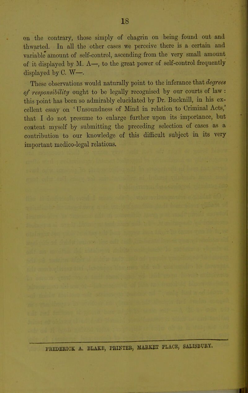 18 on the contrary, tliose simply of chagrin on being found out and thwarted. In all the other cases we perceive there is a certain and variable' amount of self-control, ascending from the very small amount of it displayed by M. A—, to the great power of self-control frequently displayed by C. W—. These observations would naturally point to the inferance that degrees of responsibility ought to be legally recognised by our courts of law : this point has been so admirably elucidated by Dr. Bucknill, in his ex- cellent essay on ' Unsoundness of Mind in relation to Criminal Acts,' that I do not presume to enlarge farther upon its importance, but content myself by submitting the preceding selection of cases as a contribution to our Imowledge of this difficult subject in its very important medico-legal relations. rREDBRICK A. BLAKE, PRINTEB, MARKET PLACE, SALISBURY.