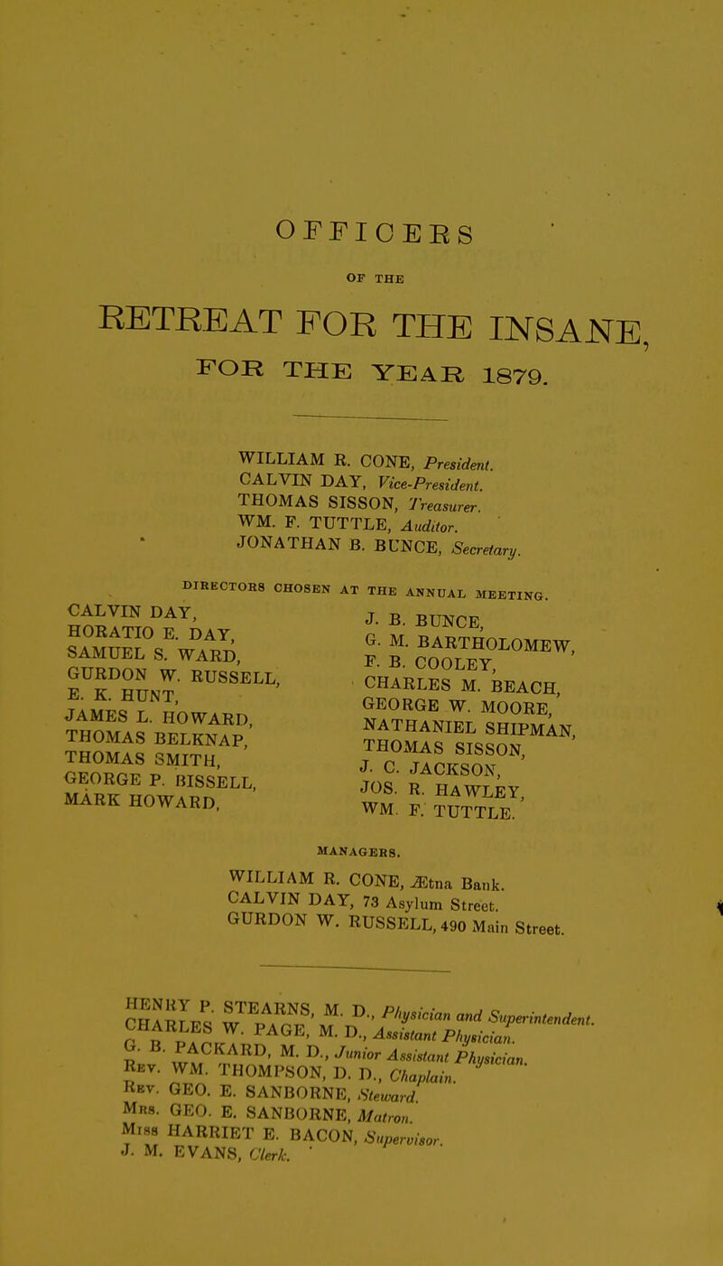 OFFIOEES OF THE RETREAT FOR THE INSANE, FOR THE YEAR 1879. WILLIAM R. CONE, President. CALVIN DAY, Vice-President. THOMAS SISSON, Treasurer WM. F. TUTTLE, Auditor. JONATHAN B. BUNCE, Secretary. DIRECTORS CHOSEN AT THE ANNUAL MEETING CALVIN DAY, j. ^ ^UNCE L^MUrsVAl^T; BARTHOLOMEW. bAMUEL S. WARD, p B COOTFV eThSnT CHABLES M BEACH, James rRnw.„n «oobe, THOMAS SMITH, J C HoKSof GEORGE P. niSSELL, JoS R n^ wr MARK HOWARD. WM, R ^UTTLE MANAGERS. WILLIAM R. CONE,^tna Bank. CALVIN DAY, 73 Asylum Street. GURDON W. RUSSELL, 490 Main Street. cIarLs W^V^rS- Superintendent. C i ^■'^^^i^i'^nt Physician. G. B. PACKARD, M. li-, Junior Assistant Physician Rev. WM. THOMPSON, D. D., Chaplain ' Rkv. GEO. E. SANBORNE, Steward Mrs. GEO. E. SANBORNE, Matron MiHS HARRIET E. BACON, Supervisor.