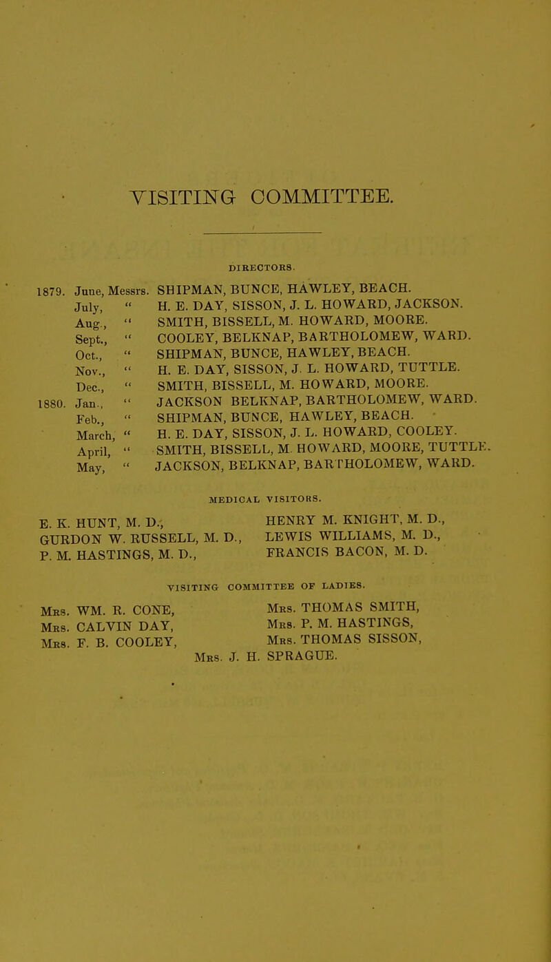 YISITIISTG COMMITTEE. DIKECTOR8. June, Messrs. SHIPMAN, BUNCE, HAWLEY, BEACH. July,  H. E. DAY, SISSON, J. L. HOWARD, JACKSON. Aug.,  SMITH, BISSELL, M. HOWAED, MOORE. Sept.,  COOLEY, BELKNAP, BARTHOLOMEW, WARD. Oct.,  SHIPMAN, BUNCE, HAWLEY, BEACH. Nov.,  H. E. DAY, SISSON, J. L. HOWARD, TUTTLE. Dec,  SMITH, BISSELL, M. HOWARD, MOORE. Jan.,  JACKSON BELKNAP, BARTHOLOMEW, WARD. Feb.^  SHIPMAN, BUNCE, HAWLEY, BEACH. - March,  H. E. DAY, SISSON, J. L. HOWARD, COOLEY. April, SMITH, BISSELL, M. HOWARD, MOORE, TUTTLK. May,'  JACKSON, BELKNAP, BARTHOLOMEW, WARD. MEDICAL VISITORS. E. K. HUNT, M. D., HENRY M. KNIGHT, M. D., GURDON W. RUSSELL, M. D., LEWIS WILLIAMS, M. D., P. M. HASTINGS, M. D., FRANCIS BACON. M. D. VISITING COMMITXEB OF LADIES. Mrs. WM. R. CONE, Mrs. THOMAS SMITH, Mrs. CALVIN DAY, Mrs. P. M. HASTINGS, Mrs. F. B. COOLEY, Mrs. THOMAS SISSON, Mrs. J. H. SPRAGUE. 1879. 1880.