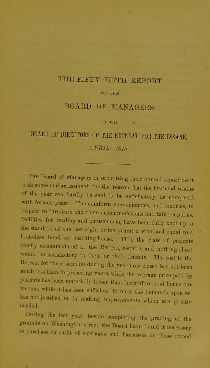 THE FIFTY-FIFTH REPORT OF THE BOARD OF MANAGERS TO THE BOAED OF DIRECTORS OF THE RETREAT FOR THE INSANE, APRIL, 1879. The Board of Managers in submitting their annual report do it with some embarrassment, for the reason that the financial results of the year can hardly be said to be satisfactory, as compared with former years. The comforts, conveniencies, and luxuries, in respect to furniture and room accommodations and table supplies, facilities for reading and amusements, have been fully kept up to the standard of the last eight or ten years; a standard equal to a first-class hotel or boarding-house. This, the class of patients chiefly accommodated at the Retreat, require, and nothing short would be satisfactory to them or their friends. The cost to the Retreat for these supplies during the year now closed has not been much less than in preceding years, while the average price paid by patients has been materially lower than heretofore, and hence our income, while it has been sufficient to meet the demands upon us, has not justified us in making improvements which are greatlv needed. During the last year, beside completing tlie grading of the grounds on Washington street, the Board have found it necessary to purchase an outfit of carriages and harnesses, as those owned