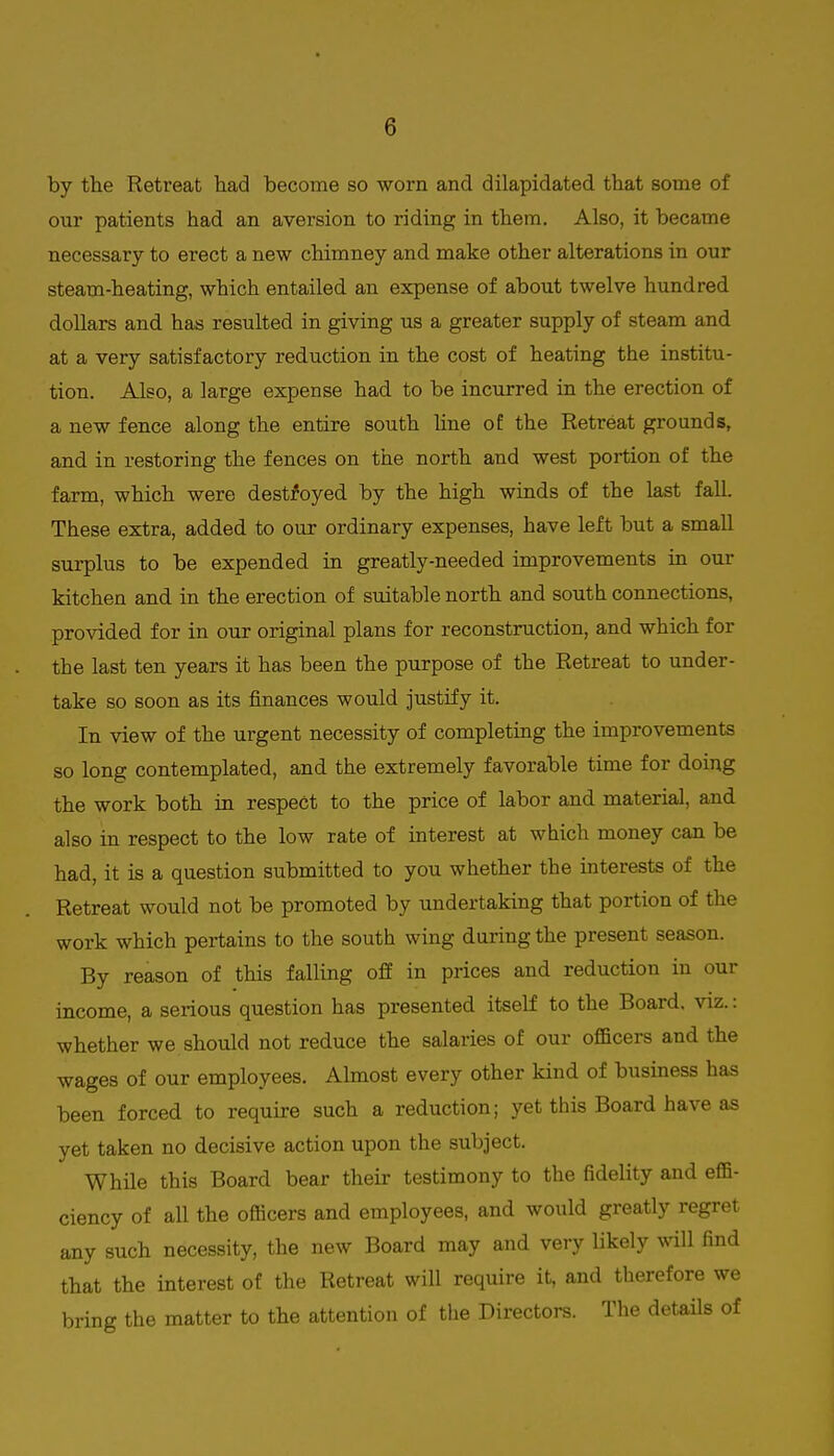 by the Retreat had become so worn and dilapidated that some of our patients had an aversion to riding in them. Also, it became necessary to erect a new chimney and make other alterations in our steam-heating, which entailed an expense of about twelve hundred dollars and has resulted in giving us a greater supply of steam and at a very satisfactory reduction in the cost of heating the institu- tion. Also, a large expense had to be incurred in the erection of a new fence along the entire south hne of the Retreat grounds, and in restoring the fences on the north and west portion of the farm, which were destroyed by the high winds of the last fall. These extra, added to our ordinary expenses, have left but a small surplus to be expended in greatly-needed improvements in our kitchen and in the erection of suitable north and south connections, provided for in our original plans for reconstruction, and which for the last ten years it has been the purpose of the Retreat to under- take so soon as its finances would justify it. In view of the urgent necessity of completing the improvements so long contemplated, and the extremely favorable time for doing the work both in respect to the price of labor and material, and also in respect to the low rate of interest at which money can be had, it is a question submitted to you whether the interests of the Retreat would not be promoted by undertaking that portion of the work which pertains to the south wing during the present season. By reason of this falling ofif in prices and reduction in our income, a serious question has presented itself to the Board, viz.: whether we should not reduce the salaries of our officers and the wages of our employees. Ahnost every other kind of business has been forced to require such a reduction; yet this Board have as yet taken no decisive action upon the subject. While this Board bear their testimony to the fidelity and effi- ciency of all the officers and employees, and would greatly regret any such necessity, the new Board may and very likely will find that the interest of the Retreat will require it, and therefore we bring the matter to the attention of the Directors. The details of