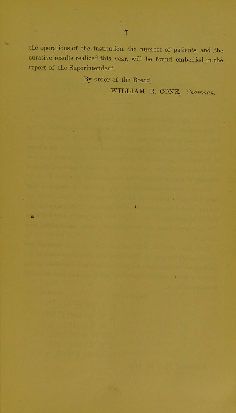 the operations of the institution, the number of patients, and .the curative results realized this year, will be found embodied in the report of the Superintendent. By order of the Board, WILLIAM R. CONE, Chavrman. I