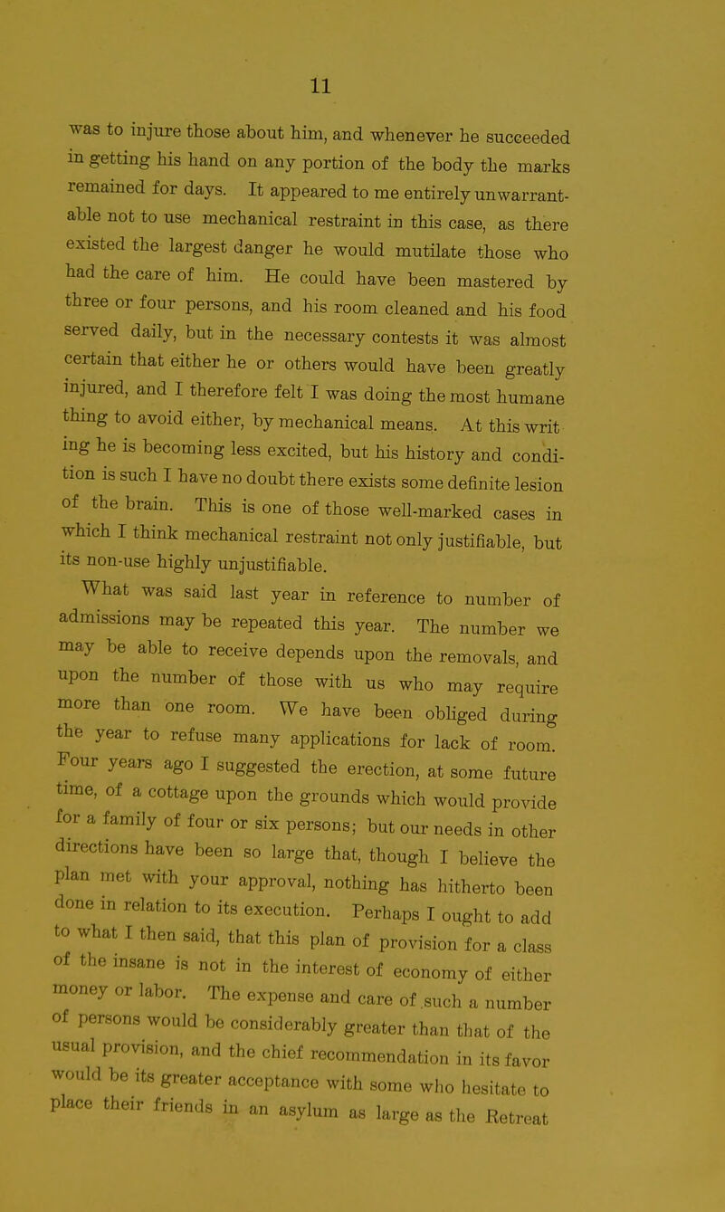 was to injure those about him, and whenever he succeeded in getting his hand on any portion of the body the marks remained for days. It appeared to me entirely unwarrant- able not to use mechanical restraint in this case, as there existed the largest danger he would mutilate those who had the care of him. He could have been mastered by three or four persons, and his room cleaned and his food served daily, but in the necessary contests it was almost certain that either he or others would have been greatly injured, and I therefore felt I was doing the most humane thing to avoid either, by mechanical means. At this writ ing he is becoming less excited, but his history and condi- tion is such I have no doubt there exists some definite lesion of the brain. This is one of those well-marked cases in which I think mechanical restraint not only justifiable, but its non-use highly unjustifiable. What was said last year in reference to number of admissions may be repeated this year. The number we may be able to receive depends upon the removals, and upon the number of those with us who may require more than one room. We have been obKged during the year to refuse many applications for lack of room. Four years ago I suggested the erection, at some future time, of a cottage upon the grounds which would provide for a family of four or six persons; but our needs in other directions have been so large that, though I believe the plan met with your approval, nothing has hitherto been done in relation to its execution. Perhaps I ought to add to what I then said, that this plan of provision for a class of the msane is not in the interest of economy of either money or labor. The expense and care of .such a number of persons would be considerably greater than that of the usual provision, and the chief recommendation in its favor would be its greater acceptance with some who hesitate to place their friends in an asylum as large as the Eetreat