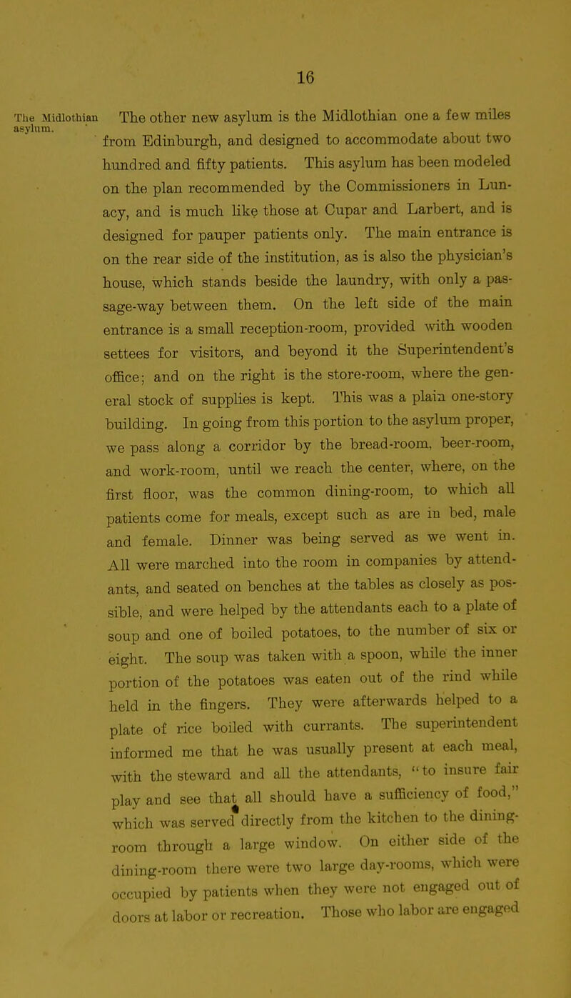 Tiie Midlothian The other new asylum is the Midlothian one a few miles asylum. ' from Edinburgh, and designed to accommodate about two hundred and fifty patients. This asylum has been modeled on the plan recommended by the Commissioners in Lun- acy, and is much like those at Cupar and Larbert, and is designed for pauper patients only. The main entrance is on the rear side of the institution, as is also the physician's house, which stands beside the laundry, with only a pas- sage-way between them. On the left side of the main entrance is a small reception-room, provided with wooden settees for visitors, and beyond it the Superintendent's office; and on the right is the store-room, where the gen- eral stock of supplies is kept. ITiis was a plain one-story building. In going from this portion to the asylum proper, we pass along a corridor by the bread-room, beer-room, and work-room, until we reach the center, where, on the first floor, was the common dining-room, to which all patients come for meals, except such as are in bed, male and female. Dinner was being served as we went in. All were marched into the room in companies by attend- ants, and seated on benches at the tables as closely as pos- sible, and were helped by the attendants each to a plate of soup and one of boiled potatoes, to the nuiTiber of six or eight. The soup was taken with a spoon, while the inner portion of the potatoes was eaten out of the rind while held in the fingers. They were afterwards helped to a plate of rice boiled with currants. The superintendent informed me that lie was usually present at each meal, with the steward and aU the attendants, to insure fair play and see that all should have a sufficiency of food, which was served directly from the kitchen to the dining- room through a large window. On either side of the dining-room there were two large day-rooms, which were occupied by patients when they were not engaged out of doors at labor or recreation. Those who labor are engaged