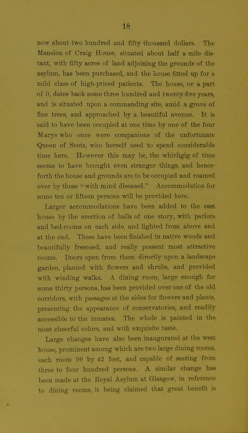 now about two hundred and fifty thousand dollars. The Mansion of Craig House, situated about haK a mile dis- tant, with fifty acres of land adjoining the grounds of the asylum, has been purchased, and the house fitted up for a mild class of high-priced patients. The house, or a part of it, dates back some three hundred and twenty-five years, and is situated upon a commanding site, amid a grove of fine trees, and approached by a beautiful avenue. It is said to have been occupied at one time by one of the four Marys who once were companions of the unfortunate Queen of Scots, who herself used to spend considerable time here. However this may be, the whirligig of time seems to have brought even stranger things, and hence- forth the house and grounds are to be occupied and roamed over by those with mind diseased. Accommodation for some ten or fifteen persons will be provided here. Larger accommodations have been added to the east house by the erection of halls of one story, with parlors and bed-rooms on each side, and Ughted from above and at the end. These have been finished in native woods and beautifully frescoed, and really present most attractive rooms. Doors open from them directly upon a landscape garden, planted with flowers and shrubs, and provided with winding walks. A dining room, large enough for some thirty persons, has been provided over one of the old corridors, with passages at the sides for flowers and plants, presenting the appearance of conservatories, and readily accessible to the inmates. The whole is painted in the. most cheerful colors, and with exquisite taste. Large changes have also been inaugurated at the west house, prominent among which are two large dining rooms, each room 90 by 42 feet, and capable of seating from three to four hundred persons. A similar change has been made at the Royal Asylum at Glasgow, in reference to dining rooms, it being claimed that great benefit is