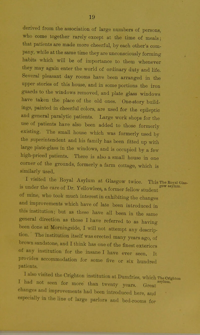 derived from the association of large numbers of persons, who come together rarely except at the time of meals; that patients are made more cheerful, by each other's com- pany, while at the same time they are unconsciously forming habits which will be of importance to them whenever they may again enter the world of ordinary duty and life. Several pleasant day rooms have been arranged in the upper stories of this house, and in some portions the iron guards to the windows removed, and plate glass windows have taken the place of the old ones. One-story build- ings, painted in cheerful colors, are used for the epHeptic and general paralytic patients. Large work shops for the use of patients have also been added to those formerly existing. The small house which was formerly used by the superintendent and his family has been fitted up with large plate-glass in the windows, and is occupied by a few high-priced patients. There is also a smaU house in one corner of the groimds, formerly a farm cottage, which is similarly used. I visited the Eoyal Asylum at Glasgow twice. This The Royal Gias- is under the care of Dr. YeUowlees, a former fellow student ' of mine, who took much interest in exhibiting the changes and improvements which have of late been introduced in this institution; but as these have all been in the same general direction as those I have referred to as having been done at Morningside, I will not attempt any descrip- tion. The institution itself was erected many years ago, of brown sandstone, and I think has one of the finest exteriors of any institution for the insane I have ever seen. It provides accommodation for some five or six hundred patients. 1 also visited the Crighton institution at Dumfries, which TheCrighton I had not seen for more' than twenty years. Great'' changes and improvements had been introduced here, and especially in the line of large parlors and bed-rooms for