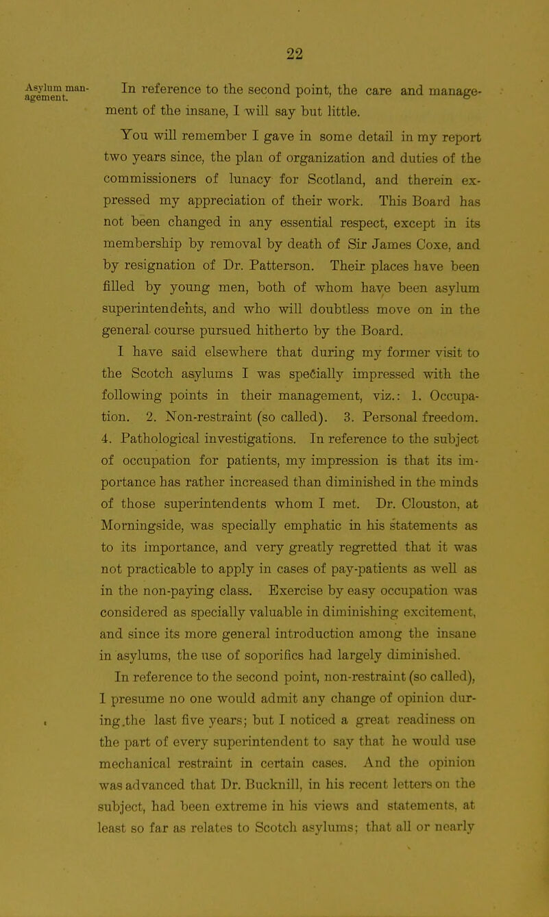^*ement™ reference to the second point, the care and manage- ment of the insane, I -will say but Httle. You will remember I gave in some detail in my report two years since, the plan of organization and duties of the commissioners of lunacy for Scotland, and therein ex- pressed my appreciation of their work. This Board has not been changed in any essential respect, except in its membership by removal by death of Sir James Coxe, and by resignation of Dr. Patterson. Their places have been filled by young men, both of whom have been asylum superintendents, and who will doubtless move on in the general course pursued hitherto by the Board. 1 have said elsewhere that during my former visit to the Scotch asylums I was specially impressed with the following points in their management, viz.: 1. Occupa- tion. 2. Non-restraint (so called). 3. Personal freedom. 4. Pathological investigations. In reference to the subject of occupation for patients, my impression is that its im- portance has rather increased than diminished in the minds of those superintendents whom I met. Dr. Clouston, at Morningside, was specially emphatic in his statements as to its importance, and very greatly regretted that it was not practicable to apply in cases of pay-patients as well as in the non-paying class. Exercise by easy occupation was considered as specially valuable in diminishing excitement, and since its more general introduction among the insane in asylums, the use of soporifics had largely diminished. In reference to the second point, non-restraint (so called), I presume no one would admit any change of opinion dur- . ing.the last five years; but I noticed a great readiness on the part of every superintendent to say that he would use mechanical restraint in certain cases. And the opinion was advanced that Dr. Bucknill, in his recent letters on the subject, had been extreme in his views and statements, at least so far as relates to Scotch asylums; that all or nearly