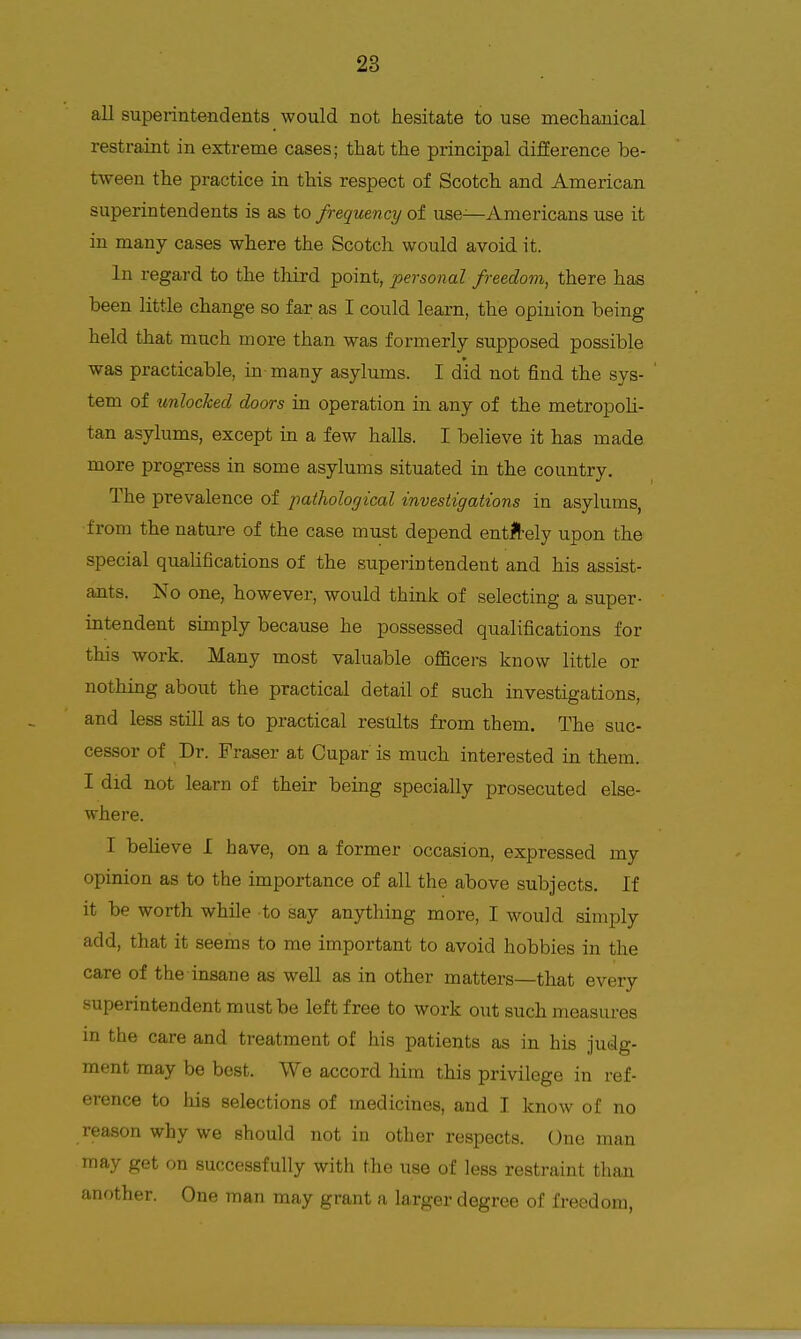 all superintendents would not hesitate to use meclianical restraint in extreme cases; that the principal difierence be- tween the practice in this respect of Scotch and American superintendents is as to frequency of use—7\.mericans use it in many cases where the Scotch would avoid it. In regard to the third point, personal freedom^ there has been little change so far as I could learn, the opinion being held that much more than was formerly supposed possible was practicable, in-many asylums. I did not find the sys- tem of unlocked doors in operation in any of the metropoh- tan asylums, except in a few halls. I believe it has made more progress in some asylums situated in the country. The prevalence of pathological investigations in asylums, from the nature of the case must depend entlbely upon the special qualifications of the superintendent and his assist- ants. No one, however, would think of selecting a super- intendent simply because he possessed qualifications for this work. Many most valuable officers know little or nothing about the practical detail of such investigations, and less still as to practical results from them. The suc- cessor of Dr. Fraser at Cupar is much interested in them. I did not learn of their being specially prosecuted else- where. I believe I have, on a former occasion, expressed my opinion as to the importance of all the above subjects. If it be worth while to say anjrthing more, I would simply add, that it seems to me important to avoid hobbies in the care of the insane as well as in other matters—that every superintendent must be left free to work out such measures in the care and treatment of his patients as in his judg- ment may be best. We accord him this privilege in ref- erence to his selections of medicines, and I know of no reason why we should not in other respects. One man may get on successfully with the use of less restraint than another. One man may grant a larger degree of freedom,