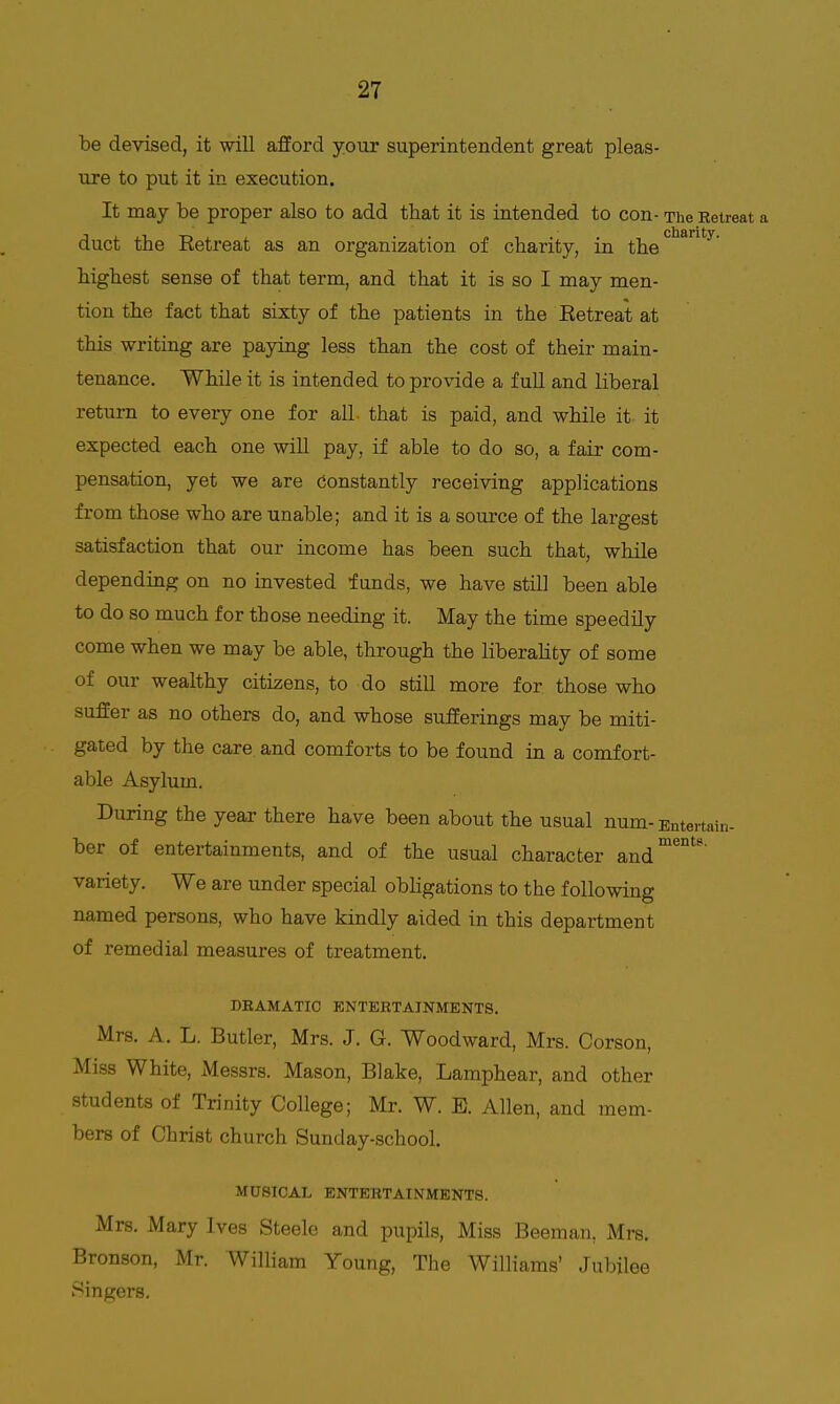 be devised, it will afford yotir superintendent great pleas- ure to put it in execution. It may be proper also to add that it is intended to con- The Eetreat a duct the Retreat as an organization of charity, in the highest sense of that term, and that it is so I may men- tion the fact that sixty of the patients in the Eetreat at this writing are paying less than the cost of their main- tenance. While it is intended to provide a full and liberal return to every one for all- that is paid, and while it it expected each one will pay, if able to do so, a fair com- pensation, yet we are Constantly receiving applications from those who are unable; and it is a source of the largest satisfaction that our income has been such that, while depending on no invested funds, we have still been able to do so much for those needing it. May the time speedily come when we may be able, through the liberality of some of our wealthy citizens, to do still more for those who suffer as no others do, and whose sufferings may be miti- gated by the care, and comforts to be found in a comfort- able Asylum. During the year there have been about the usual num-Entm-tain- ber of entertainments, and of the usual character and^°^'' variety. We are under special obKgations to the following named persons, who have kindly aided in this department of remedial measures of treatment. DEAMATIC ENTERTAINMENTS. Mrs. A. L. Butler, Mrs. J. G. Woodward, Mrs. Corson, Miss White, Messrs. Mason, Blake, Lamphear, and other students of Trinity College; Mr. W. E. Allen, and mem- bers of Christ church Sunday-school. MUSICAL ENTERTAINMENTS. Mrs. Mary Ives Steele and pupils, Miss Beeman, Mrs. Bronson, Mr. William Young, The Williams' Jubilee Singers.