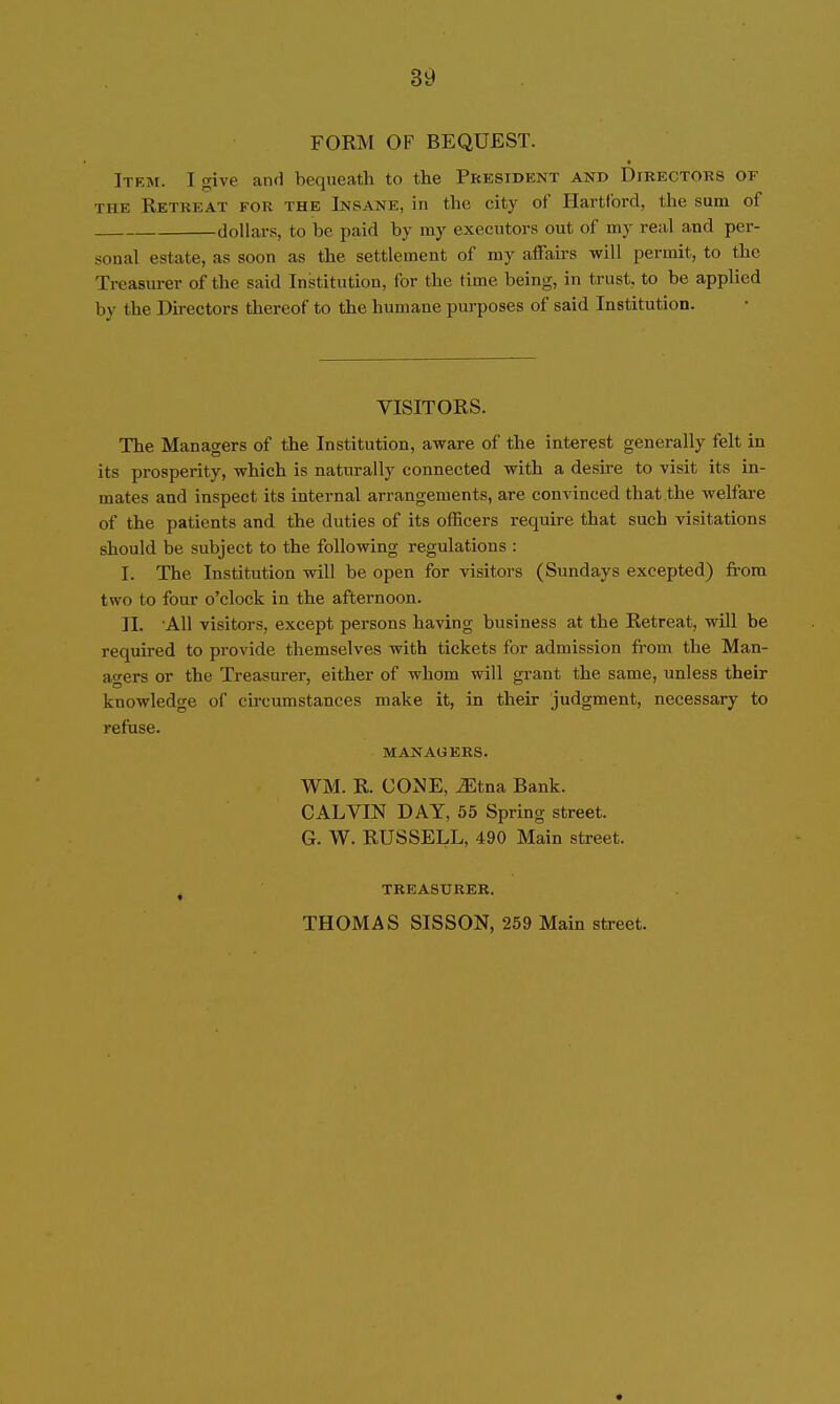 FORM OF BEQUEST. Item. I give and bequeath to the President and Directors of THE Retreat for the Insane, in the city of Hartford, the sum of dollars, to be paid by my executors out of my real and per- sonal estate, as soon as the settlement of my affairs will permit, to the Treasiu-er of the said Institution, for the time being, in trust, to be applied by the Directors thereof to the humane purposes of said Institution. VISITORS. The Managers of the Institution, aware of the interest generally felt in its prosperity, which is naturally connected with a desire to visit its in- mates and inspect its internal arrangements, are convinced that the welfare of the patients and the duties of its officers require that such visitations should be subject to the following regulations : I. The Institution will be open for visitors (Sundays excepted) from two to four o'clock in the afternoon. II. 'All visitors, except persons having business at the Retreat, will be required to provide themselves with tickets for admission from the Man- ao-ers or the Treasurer, either of whom will grant the same, unless their knowledge of circumstances make it, in their judgment, necessary to refuse. MANAGERS. WM. R. CONE, TEtna Bank. CALVIN DAY, 55 Spring street. G. W. RUSSELL, 490 Main street. , TREASURER. THOMAS SISSON, 259 Main street.