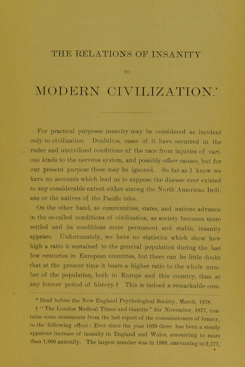 TO MODERN CIVILIZATION.* For practical purposes insanity may be considered as incident only to civilization. Doubtless, cases of it have occurred in the ruder and uncivilized conditions of the race from injuries of vari- ous kinds to the nervous system, and possibly other causes, but for our present purpose these may be ignored. So far as I know we have no accounts which lead us to suppose the disease ever existed to any considerable extent either among the North American Indi- ans or the natives of the Pacific isles. On the other hand, as communities, states, and nations advance in the so-called conditions of civilization, as society becomes more - nled and its conditions more permanent and stable, insanity appears. Unfortunately, we have no statistics which show how high a ratio it sustained to the general population during the last few centuries in European countries, but there can be little doubt that at the present time it bears a higher ratio to the whole num- ber of the population, both in Europe and this country, than at any former period of history.f This is indeed a remarkable com- * Read before the New England Psychological Society, March, 1878. t The London Medical Times and Gazette for November, 1877, con- tains some statements from the last report of the commissioners of lunacy, to the following effect: Ever since the year 1859 there has been a steady apparent increase of insanity in England and Wales, amounting to more than 1,000 annually. The largest number was in 1869, amount ing to 2,177,