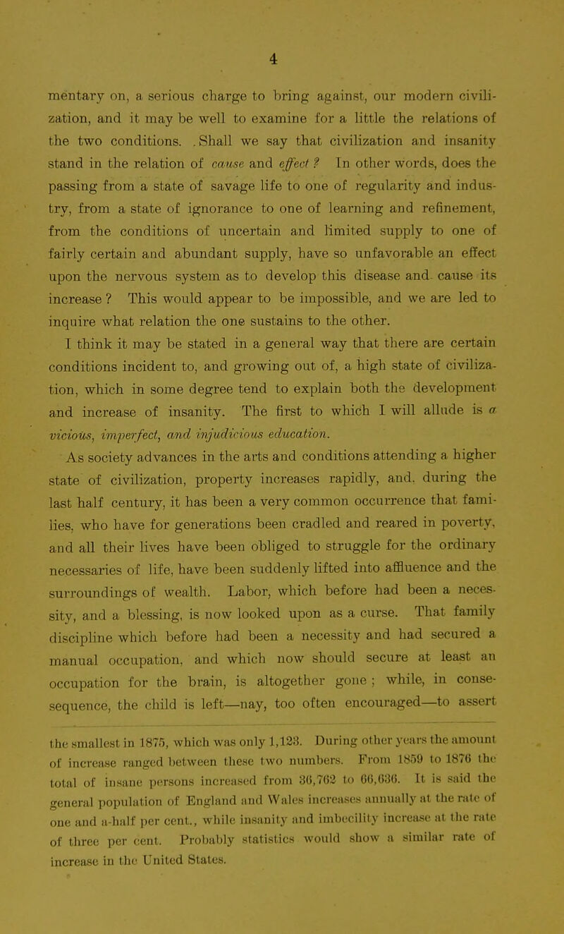 mentary on, a, serious charge to bring against, our modern civili- zation, and it may be well to examine for a little the relations of the two conditions. . Shall we say that civilization and insanity stand in the relation of cause and effect ?■ In other words, does the passing from a state of savage life to one of regularity and indus- try, from a state of ignorance to one of learning and refinement, from the conditions of uncertain and limited supply to one of fairly certain and abundant supply, have so unfavorable an effect upon the nervous system as to develop this disease and cause its increase ? This would appear to be impossible, and we are led to inquire what relation the one sustains to the other. I think it may be stated in a general way that there are certain conditions incident to, and growing out of, a high state of civiliza- tion, which in some degree tend to explain both the development and increase of insanity. The first to which I will allude is a vicious, imperfect, and injudicious education. As society advances in the arts and conditions attending a higher state of civilization, property increases rapidly, and. during the last half century, it has been a very common occurrence that fami- lies, who have for generations been cradled and reared in poverty, and all their lives have been obliged to struggle for the ordinary necessaries of life, have been suddenly lifted into affluence and the surroundings of wealth. Labor, which before had been a neces- sity, and a blessing, is now looked upon as a curse. That family discipline which before had been a necessity and had secured a manual occupation, and which now should secure at least an occupation for the brain, is altogether gone ; while, in conse- sequence, the child is left—nay, too often encouraged—to assert the smallest in 1875, which was only 1,128. During other years the amount of increase ranged between these two numbers. Froni 1859 to 1876 the total of insane persons increased from 3(5,762 to 66,636. It is said the general population of England and Wales increases annually at the rate of one and a-half per cent, while insanity and imbecility increase at the rate of three per cent. Probably statistics would show a similar rate of increase in the United States.