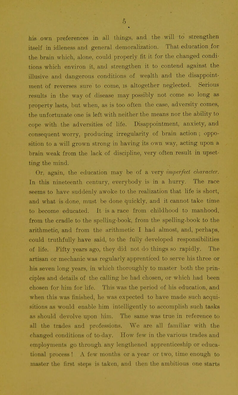 his own preferences in all things, and the will to strengthen itself in idleness and general demoralization. That education for the brain which, alone, could properly fit it for the changed condi- tions which environ it, and strengthen it to contend against the illusive and dangerous conditions of wealth and the disappoint- ment of reverses sure to come, is altogether neglected. Serious results in the way of disease may possibly not come so long as property lasts, but when, as is too often the case, adversity comes, the unfortunate one is left with neither the means nor the ability to cope with the adversities of life. Disappointment, anxiety, and consequent worry, producing irregularity of brain action ; oppo- sition to a will grown strong in having its own way, acting upon a brain weak from the lack of discipline, very often result in upset- ting the mind. Or. again, the education may be of a very imperfect character. In this nineteenth century, everybody is in a hurry. The race seems to have suddenly awoke to the realization that life is short, and what is done, must be done quickly, and it cannot take time to become educated. It is a race from childhood to manhood, from the cradle to the spelling-book, from the spelling-book to the arithmetic, and from the arithmetic I had almost, and, perhaps, could truthfully have said, to the fully developed responsibilities of life. Fifty years ago, they did not do things so rapidly. The artisan or mechanic was regularly apprenticed to serve his three or his seven long years, in which thoroughly to master both the prin- ciples and details of the calling he had chosen, or which had been chosen for him for life. This was the period of his education, and when this was finished, he was expected to have made such acqui- sitions as would enable him intelligently to accomplish such tasks as should devolve upon him. The same was true in reference to all the trades and professions. We are all familiar with the changed conditions of to-day. How few in the various trades and employments go through any lengthened apprenticeship or educa- tional process ! A few months or a year or two, time enough to master the first steps is taken, and then the ambitious one starts