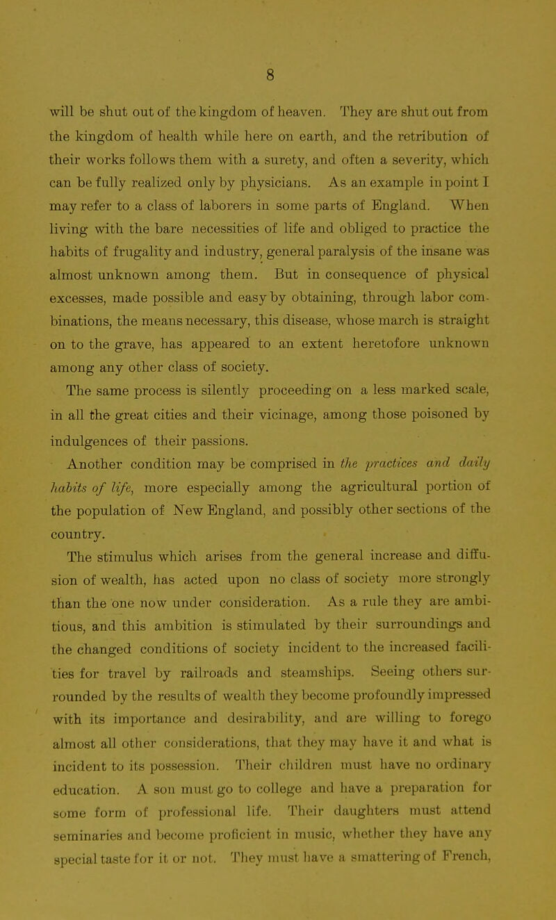 will be shut out of the kingdom of heaven. They are shut out from the kingdom of health while here on earth, and the retribution of their works follows them with a surety, and often a severity, which can be fully realized only by physicians. As an example in point I may refer to a class of laborers in some parts of England. When living with the bare necessities of life and obliged to practice the habits of frugality and industry, general paralysis of the insane was almost unknown among them. But in consequence of physical excesses, made possible and easy by obtaining, through labor com- binations, the means necessary, this disease, whose march is straight on to the grave, has appeared to an extent heretofore unknown among any other class of society. The same process is silently proceeding on a less marked scale, in all the great cities and their vicinage, among those poisoned by indulgences of their passions. Another condition may be comprised in the practices and daily habits of life, more especially among the agricultural portion of the population of New England, and possibly other sections of tlie country. The stimulus which arises from the general increase and diffu- sion of wealth, has acted upon no class of society more strongly than the one now under consideration. As a rule they are ambi- tious, and this ambition is stimulated by their surroundings and the changed conditions of society incident to the increased facili- ties for travel by railroads and steamships. Seeing others sur- rounded by the results of wealth they become profoundly impressed with its importance and desirability, and are willing to forego almost all other considerations, that they may have it and what is incident to its possession. Their children must have no ordinary education. A son must go to college and have a preparation for some form of professional life. Their daughters must attend seminaries and become proficient in music, whether they have any special taste for it or not. They must have a smattering of French,