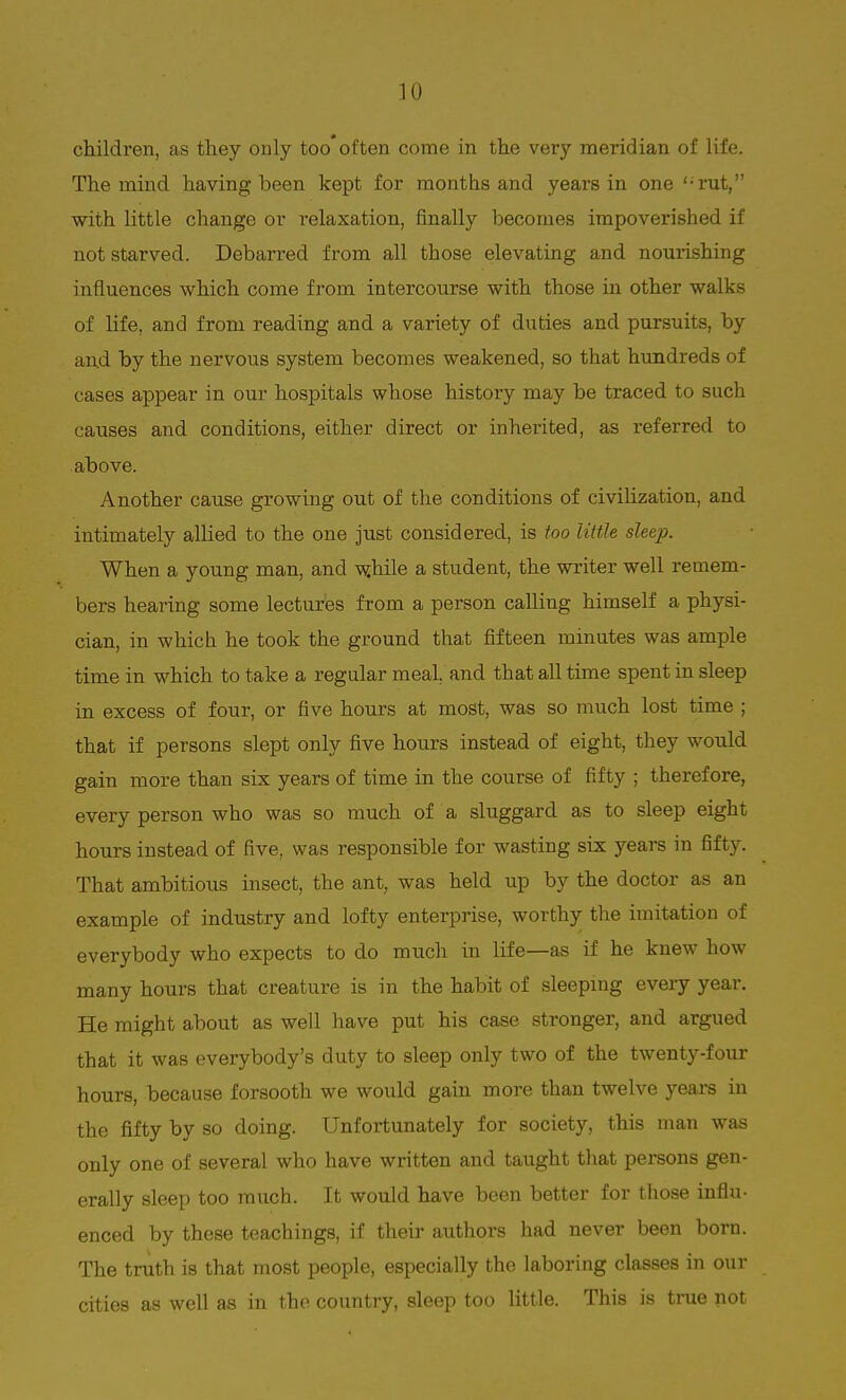 children, as they only too often come in the very meridian of life. The mind having been kept for months and years in one <;rut, with little change or relaxation, finally becomes impoverished if not starved. Debarred from all those elevating and nourishing influences which come from intercourse with those in other walks of life, and from reading and a variety of duties and pursuits, by and by the nervous system becomes weakened, so that hundreds of cases appear in our hospitals whose history may be traced to such causes and conditions, either direct or inherited, as referred to above. Another cause growing out of the conditions of civilization, and intimately allied to the one just considered, is too little sleep. When a young man, and while a student, the writer well remem- bers hearing some lectures from a person calling himself a physi- cian, in which he took the ground that fifteen minutes was ample time in which to take a regular meal, and that all time spent in sleep in excess of four, or five hours at most, was so much lost time ; that if persons slept only five hours instead of eight, they would gain more than six years of time in the course of fifty ; therefore, every person who was so much of a sluggard as to sleep eight hours instead of five, was responsible for wasting six years in fifty. That ambitious insect, the ant, was held up by the doctor as an example of industry and lofty enterprise, worthy the imitation of everybody who expects to do much in life—as if he knew how many hours that creature is in the habit of sleeping every year. He might about as well have put his case stronger, and argued that it was everybody's duty to sleep only two of the twenty-four hours, because forsooth we would gain more than twelve years in the fifty by so doing. Unfortunately for society, this man was only one of several who have written and taught that persons gen- erally sleep too much. It would have been better for those influ- enced by these teachings, if their authors had never been born. The truth is that most people, especially the laboring classes in our cities as well as in the country, sleep too little. This is true not
