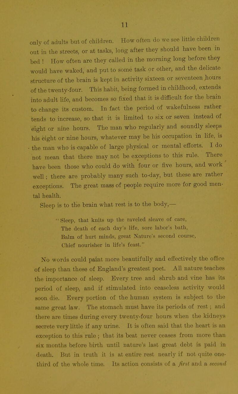 only of adults but of children. How often do we see little children out in the streets, or at tasks, long after they should have been in bed ! How often are they called in the morning long before they would have waked, and put to some task or other, and the delicate structure of the brain is kept in activity sixteen or seventeen hours of the twenty-four. This habit, being formed in childhood, extends into adult life, and becomes so fixed that it is difficult for the brain to change its custom. In fact the period of wakefulness rather tends to increase, so that it is limited to six or seven instead of eight, or nine hours. The man who regularly and soundly sleeps his eight or nine hours, whatever may be his occupation in life, is • the man who is capable of large physical or mental efforts. I do not mean that there may not be exceptions to this rule. There have been those who could do with four or five hours, and work well; there are probably many such to-day, but these are rather exceptions. The great mass of people require more for good men- tal health. Sleep is to the brain what rest is to the body,— Sleep, that knits up the raveled sleave of care, The death of each day's life, sore labor's bath. Balm of hurt minds, great Nature's second course, Chief nourisher in life's feast. No words could paint more beautifully and effectively the office of sleep than these of England's greatest poet. All nature teaches the importance of sleep. Every tree and shrub and vine has its period of sleep, and if stimulated into ceaseless activity would soon die. Every portion of the human system is subject to the same great law. The stomach must have its periods of rest; and there are times during every twenty-four hours when the kidneys secrete very little if any urine. It is often said that the heart is an exception to this rule ; that its beat never ceases from more than six months before birth until nature's last great debt is paid in death. But in truth it is at entire rest nearly if not quite one- third of the whole time. Its action consists of a first and a second