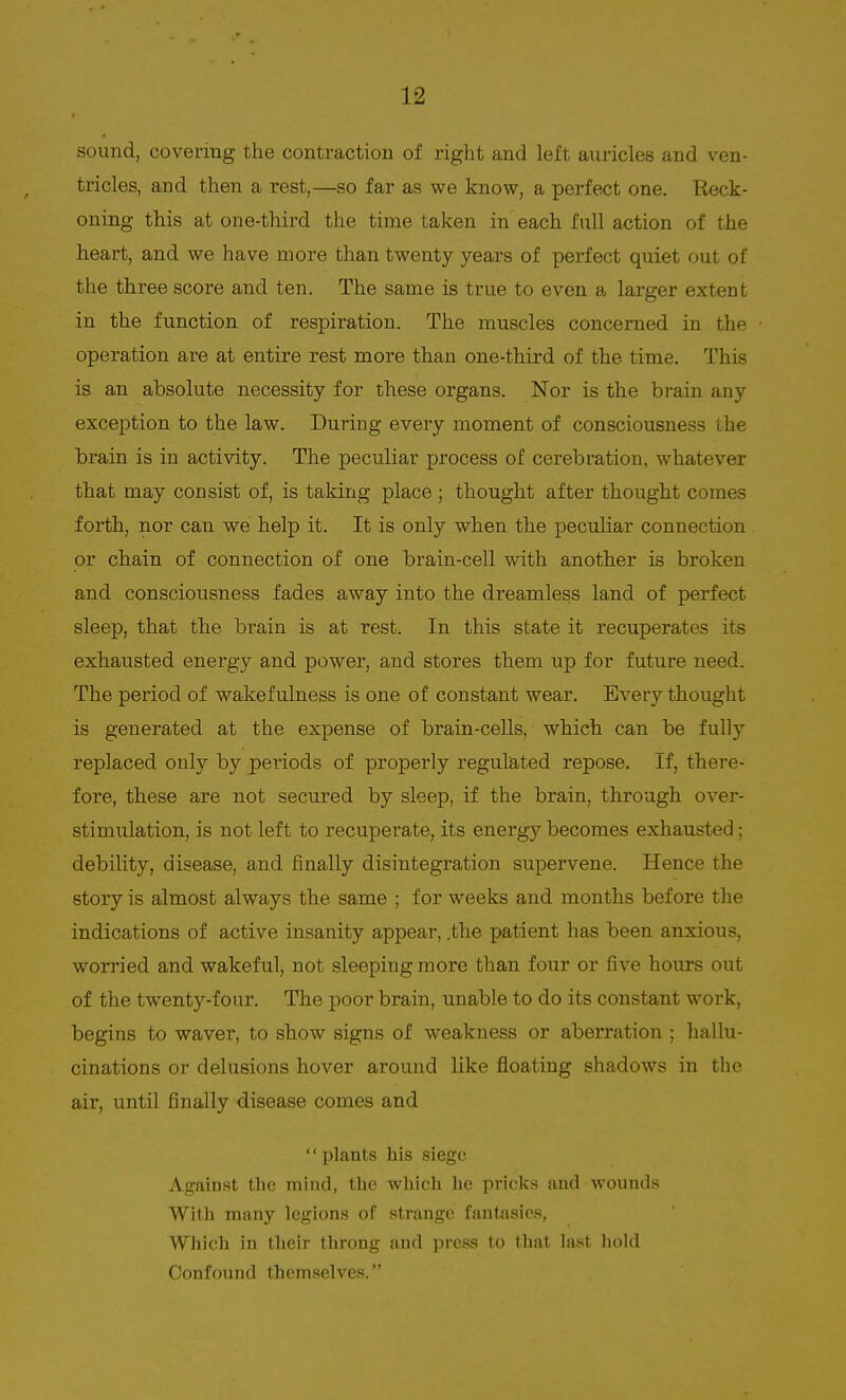 sound, covering the contraction of right and left auricles and ven- tricles, and then a rest,—so far as we know, a perfect one. Reck- oning this at one-third the time taken in each full action of the heart, and we have more than twenty years of perfect quiet out of the three score and ten. The same is true to even a larger extent in the function of respiration. The muscles concerned in the operation are at entire rest more than one-third of the time. This is an absolute necessity for these organs. Nor is the brain any exception to the law. During every moment of consciousness the brain is in activity. The peculiar process of cerebration, whatever that may consist of, is taking place ; thought after thought comes forth, nor can we help it. It is only when the peculiar connection or chain of connection of one brain-cell with another is broken and consciousness fades away into the dreamless land of perfect sleep, that the brain is at rest. In this state it recuperates its exhausted energy and power, and stores them up for future need. The period of wakefulness is one of constant wear. Every thought is generated at the expense of brain-cells, which can be fully replaced only by periods of properly regulated repose. If, there- fore, these are not secured by sleep, if the brain, through over- stimulation, is not left to recuperate, its energy becomes exhausted; debility, disease, and finally disintegration supervene. Hence the story is almost always the same ; for weeks and months before the indications of active insanity appear, .the patient has been anxious, worried and wakeful, not sleeping more than four or five hours out of the twenty-four. The poor brain, unable to do its constant work, begins to waver, to show signs of weakness or aberration ; hallu- cinations or delusions hover around like floating shadows in the air, until finally disease comes and  plants his siege Against the miud, the which he pricks and wounds With many legions of strange fantasies, Which in their throng and press to that last hold Confound themselves.