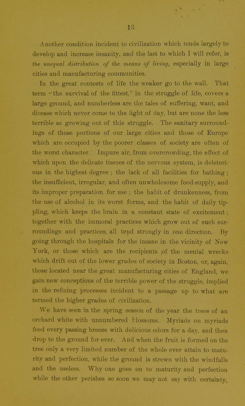 Another condition incident to civilization which tends largely to develop and increase insanity, and the last to which I will refer, is the unequal distribution of the means of living, especially in large cities and manufacturing communities. In the great contests of life the weaker go to the wall. That term -'the survival of the fittest. in the struggle of life, covers a large ground, and numberless are the tales of suffering, want, and disease which never come to the light of day, hut are none the less terrible as growing out of this struggle. The sanitary surround- ings of those portions of our large cities and those of Europe which are occupied by the poorer classes of society are often of the worst character. Impure air, from overcrowding, the effect of which upon the delicate tissues of the nervous system, is deleteri- ous in the highest degree ; the lack of all facilities for bathing ; the insufficient, irregular, and often unwholesome food-supply, and its improper preparation for use ; the habit of drunkenness, from the use of alcohol in its worst forms, and the habit of daily tip- pling, which keeps the brain in a constant state of excitement ; together with the immoral practices which grow out of such sur- roundings and practices, all tend strongly in one direction. By going through the hospitals for the insane in the vicinity of New York, or those which are the recipients of the mental wrecks which drift out of the lower grades of society in Boston, or, again, those located near the great manufacturing cities of England, we gain new conceptions of the terrible power of the struggle, implied in the refining processes incident to a passage up to what are termed the higher grades of civilization. We have seen in the spring season of the year the trees of an orchard white with unnumbered blossoms. Myriads on myriads feed every passing breeze with delicious odors for a day, and then drop to the ground for ever. And when the fruit is formed on the tree only a very limited number of the whole ever attain to matu- rity and perfection, while the ground is strewn with the windfalls and the useless. Why one goes on to maturity and perfection while the other perishes so soon we may not say with certainty,