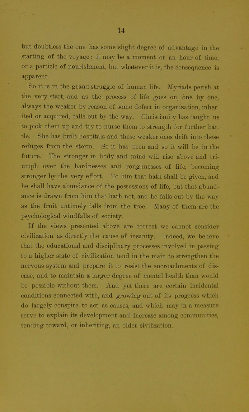 but doubtless the one has some slight degree of advantage in the starting of the voyage; it may be a moment or an hour of time, or a particle of nourishment, but whatever it is, the consequence is apparent. So it is in the grand struggle of human life. Myriads perish at the very start, and as the process of life goes on, one by one, always the weaker by reason of some defect in organization, inher- ited or acquired, falls out by the way. Christianity has taught us to pick them up and try to nurse them to strength for further bat- tle. She has built hospitals and these weaker ones drift into these refuges from the storm. So it has been and so it will be in the future. The stronger in body and mind will rise above and tri- umph over the hardnesses and roughnesses of life, becoming stronger by the very effort. To him that hath shall be given, and he shall have abundance of the possessions of life, but that abund- ance is drawn from him that hath not, and he falls out by the way as the fruit untimely falls from the tree. Many of them are the psychological windfalls of society. If the views presented above are correct we cannot consider civilization as directly the cause of insanity. Indeed, we believe that the educational and disciplinary processes involved in passing to a higher state of civilization tend in the main to strengthen the nervous system and prepare it to • resist the encroachments of dis- ease, and to maintain a larger degree of mental health than would be possible without them. And yet there are certain incidental conditions connected with, and growing out of its progress which do largely conspire to act as causes, and which may in a measure serve to explain its development and increase among communities, tending toward, or inheriting, an older civilization.