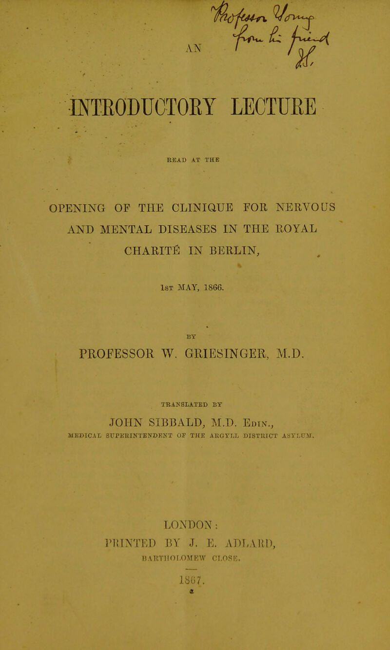 INTRODUCTOEY LECTURE READ AT THE OPENING OF THE CLINIQUE FOR NERVOUS AND MENTAL DISEASES IN THE ROYAL CHARITE IN BERLIN, 1st may, 1866. BY PROFESSOR W. GRIESINGER, M.D. TBAKSIATED BY JOHN SIBBALD, M.D. Edin., MEDICAL SlTPKniNTENDEKT 03? THE ARGYLL DISTIIICT ASYLUM. LONDON: riMNTED BY J. E. ADLAUD, n.MlTlIor.OMRW CI.OSK. 1S07.