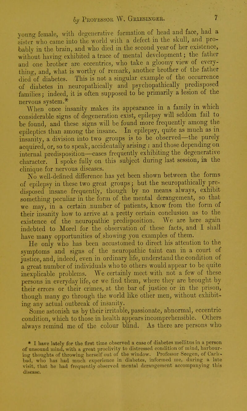 voung female, with degenerative formation of head and face, had a sister^'wlio came into the workl with a defect iu the skull, and pro- bably in the brain, and who died in the second year of her existence, without havmg exhibited a trace of mental development; the father and one brother are eccentrics, who take a gloomy view of every- thing-, and, what is worthy of remark, another brother of the father died^'of diabetes. This is not a singular example of the occurrence of diabetes in neuropathically and psychopathically predisposed families indeed, it is often supposed to be primarily a lesion of the nervous system.* -i • \,- \. When once insanity makes its appearance in a family m which considerable signs of degeneration exist, epilepsy will seldom fail to be found, and these signs will be found more frequently among the epileptics than among the insane. In epilepsy, quite as much as in insanity, a division into two groups is to be observed—the purely- acquired, or, so to speak, accidentally arising : and those depending on internal predisposition—cases frequently exhibiting the degenerative character. I spoke fuUy on this subject during last session, in the clinique for nervous diseases. No well-defined difference has yet been shown between the forms of epilepsy in these two great groups; but the neuropathically pre- disposed insane frequently, though by no means always, exhibit something peculiar in the form of the mental derangement, so that we may, in a certain number of patients, know from the form of their insanity how to arrive at a pretty certain conclusion as to the existence of the neuropathic predisposition. We are here again indebted to Morel for the observation of these facts, and I shall have many opportunities of showing you examples of them. He only who has been accustomed to direct his attention to the symptoms and signs of the neuropathic taint can in a court of justice, and, indeed, even in ordinary Kfe, understand the condition of a great number of individuals who to others would appear to be quite inexplicable problems. We certainly meet with not a few of these persons in everyday life, or we find them, where they are brought by their errors or their crimes, at the bar of justice or in the prison, though many go through the world like other men, without exhibit- ing any actual outbreak of insanity. Some astonish us by their irritable, passionate, abnormal, eccentric condition, wliich to those in health appears incomprehensible. Others always remind mc of the colour bUnd. As there are persons who * I have lately for the first time observed a case of diabetes mellitus in a person of unsouud mind, with a great proclivity to distressed condition of mind, hiirbour- ing thoughts of throwing herself cmt of the window. Professor Seegcn, of CarU- bud, who has had much experience iu diabetes, informed me, during a late visit, that he had frequently observed mental derangement accompanying this disease.