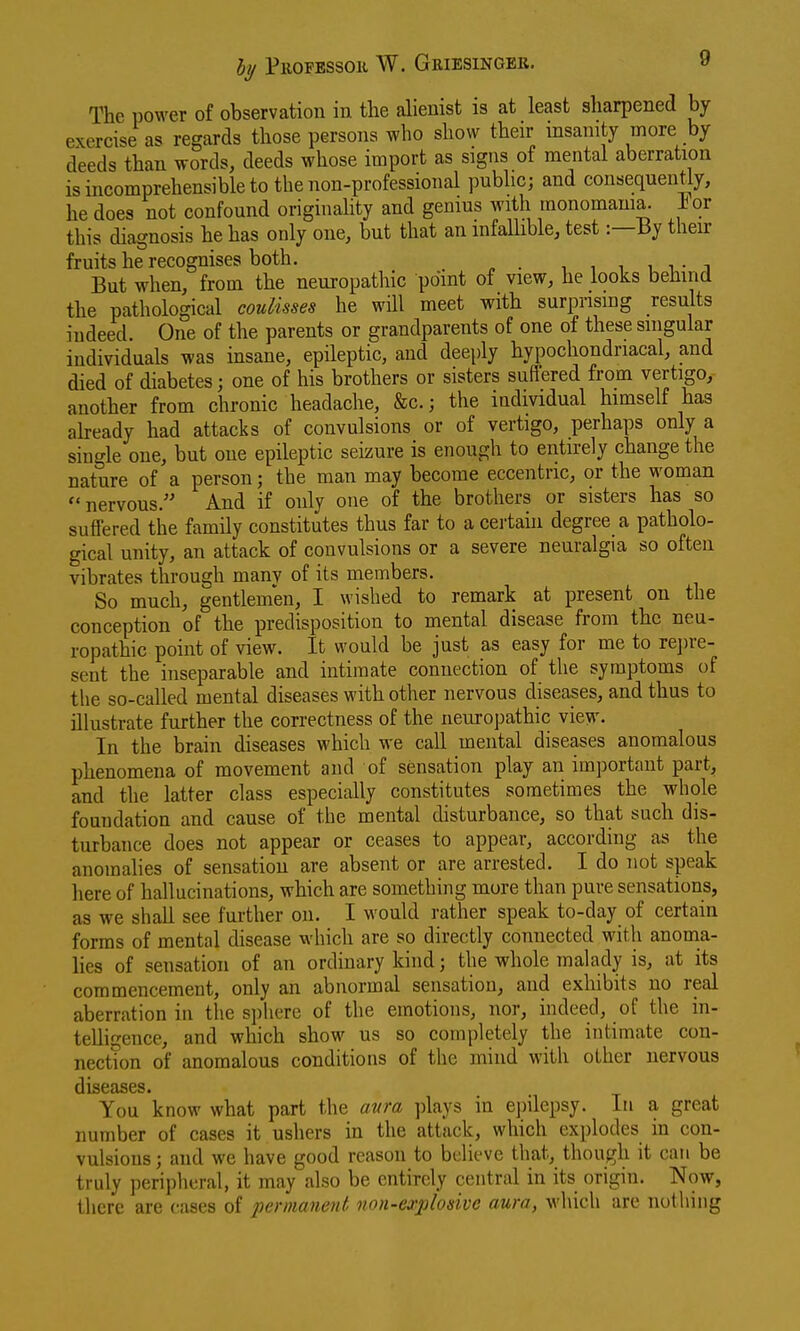 The power of observation in the alienist is at least sharpened by exercise as regards those persons who show their insanity more by deeds than words, deeds whose import as signs of mental aberration is incomprehensible to the non-professional public; and consequently, he does not confound origiuahty and gemus with monomania, ior this diagnosis he has only one, but that an mfaUible, test:—By their fruits he recognises both. i , i i i,- j But when, from the neuropathic point of view, he looks behind the pathological coulisses he will meet with surprising results indeed. One of the parents or grandparents of one of these singular individuals was insane, epileptic, and deeply hypochondriacal, and died of diabetes; one of his brothers or sisters suffered from vertigo, another from chronic headache, &c.; the individual himself has already had attacks of convulsions or of vertigo, perhaps only a single one, but one epileptic seizure is enough to entirely change the nature of a person; the man may become eccentric, or the woman nervous. And if only one of the brothers or sisters has so suffered the family constitutes thus far to a certahi degree a patholo- gical unity, an attack of convulsions or a severe neuralgia so often vibrates through many of its members. So much, gentlemen, I wished to remark at present on the conception of the predisposition to mental disease from the neu- ropathic point of view. It would be just as easy for me to rei)re- sent the inseparable and intimate connection of the symptoms of the so-called mental diseases with other nervous diseases, and thus to illustrate further the correctness of the neuropathic view. In the brain diseases which we call mental diseases anomalous phenomena of movement and of sensation play an important part, and the latter class especially constitutes sometimes the whole foundation and cause of the mental disturbance, so that such dis- turbance does not appear or ceases to appear, according as the anomalies of sensation are absent or are arrested. I do not speak here of hallucinations, which are something more than pure sensations, as we shall see further on. I would rather speak to-day of certain forms of mental disease which are so directly connected with anoma- lies of sensation of an ordinary kind; the whole malady is, at its commencement, only an abnormal sensation, and exhibits no real aberration in the sphere of the emotions, nor, indeed, of the in- telligence, and which show us so completely the intimate con- nection of anomalous conditions of the mind with other nervous diseases. You know what part the aura plays in e])ilepsy. In a great number of cases it ushers in the attack, which explodes in con- vulsions ; and we have good reason to believe that, though it can be truly peripheral, it may also be entirely central in its origin. Now, there are cases of permanent non-explosive aura, which are nothing